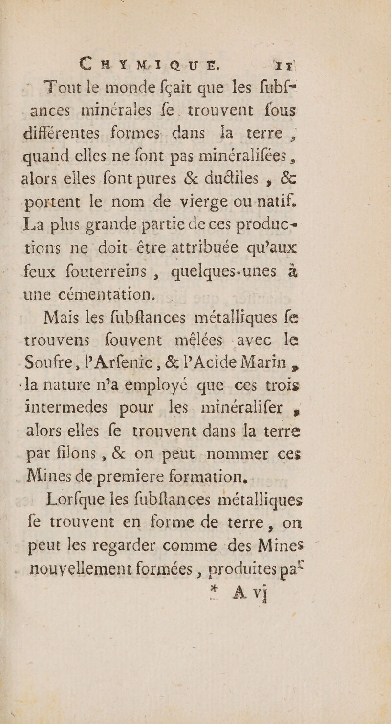 Tout le monde fçait que les fubf- ances minérales fe. trouvent fous diflérentes formes dans ja terre , quand elles ne font pas minéralifées , alors elles font pures &amp; ductiles ; &amp; portent le nom de vierge ou natif, La plus grande partie de ces produc- tions ne doit être attribuée qu'aux feux fouterreins , quelques-unes à une cémentation, Mais les fubflances métalliques fe trouvens fouvent mêlées avec le Soufre, PArfentc, &amp; lAcide Marin , ‘la nature n’a employé que ces trois intermedes pour les minéralifer , alors elles fe trouvent dans la terre par flons , &amp; on peut nommer ces . Mines de premiere formation, Lorfque les fubflances métalliques fe trouvent en forme de terre, on peut les regarder comme des Mines nouvellement formées , produites pa° * Av