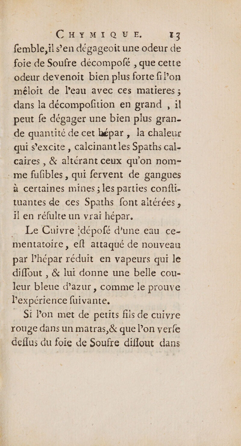 femble,ïl s’en dégageoit une odeur de foie de Soufre décompolé , que cette odeur devenoit bien plus forte fi Pon méloit de l’eau avec ces matieres ; dans la décompofition en grand , il peut fe dégager une bien plus gran- de quantité de cet hépar , la chaleur qui s’excite, calcinantles Spaths cal- caires , &amp; altérant ceux qu’on nom- me fufibles, qui fervent de gangues à certaines mines ; les parties confti- tuantes de ces Spaths font aïtérées, il en réfulte un vrai hépar. Le Cuivre ‘dépofé d’une eau ce- mentatoire , efl attaqué de nouveau par lhépar Fa en vapeurs qui le diflout , &amp; lui donne une belle cou- leur bleue d'azur , comme le prouve Pexpérience fuivante, _ Si Pon met de petits fils de cuivre rouge dans un matras,&amp; que lon verfe deflus du foie de Soufre diflout dans