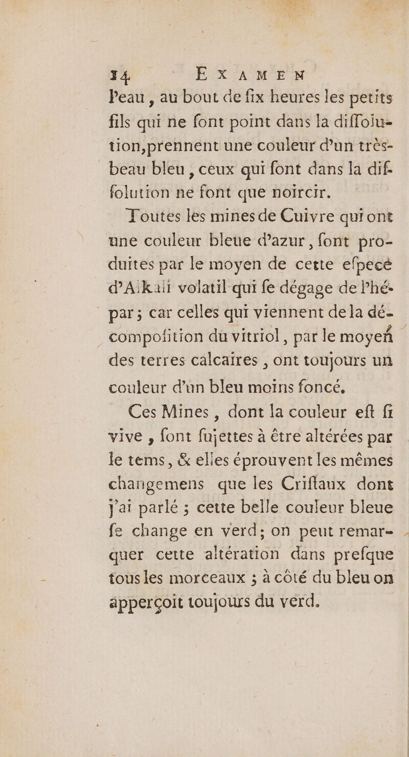 F4. EXAMEN Peau , au bout de fix heures les petits fils qui ne font point dans la diffoiu- tion,prennent une couleur dun très- beau bleu , ceux qui font dans la dif folution ne font que noircir. Toutes les mines de Cuivre quiont une couleur bleue azur, font pro- duites par le moyen de cette efpecé dAikalt volatil qui fe dégage de Phé. par ; car celles qui viennent de la dé- . compofition du vitriol, par le moyeñ des terres calcaires , ont toujours un couleur d’un bleu moïns foncé, Ces Mines, dont la couleur eft fi vive , font fujettes à être altérées par le tems, &amp; elles éprouvent les mêmes changemens que les Criflaux dont Jai parlé ; cette belle couleur bleue fe change en verd; on peut remar- quer cette altération dans prefque tous les morceaux ; à côté du bleu on apperçoit toujours du verd.