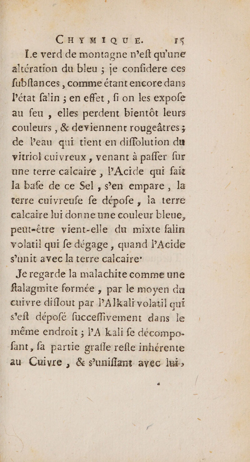 Le verd de montagne n’eft qu'une altération du bleu ; je confidere ces fubflances , comme étant encore dans Pétat falin ; en effet, fi on les expofe au feu , elles perdent bientôt leurs couleurs , &amp; deviennent rougeâtres ; de Peau qui tient en diffolution du vitriol cuivreux , venant à pafler fur une terre calcaire , PAcide qui fax Ja bafe de ce Sel , s’en empare, la terre cuivreufe fe dépofe , ia terre calcaire lui donne une couleur bleue, peut-être vient-elle du mixte falin volati! qui fe dégage , quand PAcide s’unit avec la terre calcaire’ . Je regarde la malachite comme une falagmite formée , par le moyen du cuivre diffout par PAÏkalï volatil qui s'eft dépofé fuccefMivement dans le même endroit ; PA kali fe décompo- fant, fa partie grafle refle inhérente au Cuivre , &amp; s'uniflant avec lui: ä