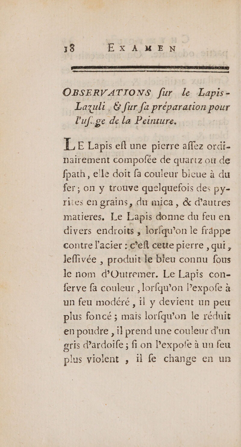 OBSERVATIONS fur le Lapis- Lazuli , 6 fur fa préparation maker Puf.ge de la Peinture. LE Lapis eft une pierre affez ordi- nairement compofée de quartz où de fpath , elle doit fa couleur bicue à du fer; on y trouve quelquefois des py- rites en grains, du muica, &amp; d’autres matieres. Le Lapis donne du feu en divers endroits ; lorfqu’on le frâppe contre l'acier : c’eft cette pierre ,qui, leffivée , produit le bieu connu fous le nom d’'Outremer. Le Lapis con- ferve fa couleur , lorfqu’on Pexpofe à un feu modéré , il y devient un peu plus foncé ; mais lorfqw'on le réduit en poudre , il prend une couleur d'un gris d'ardoife ; fr on Pexpofe à un feu plus violent , ïl fe change en un