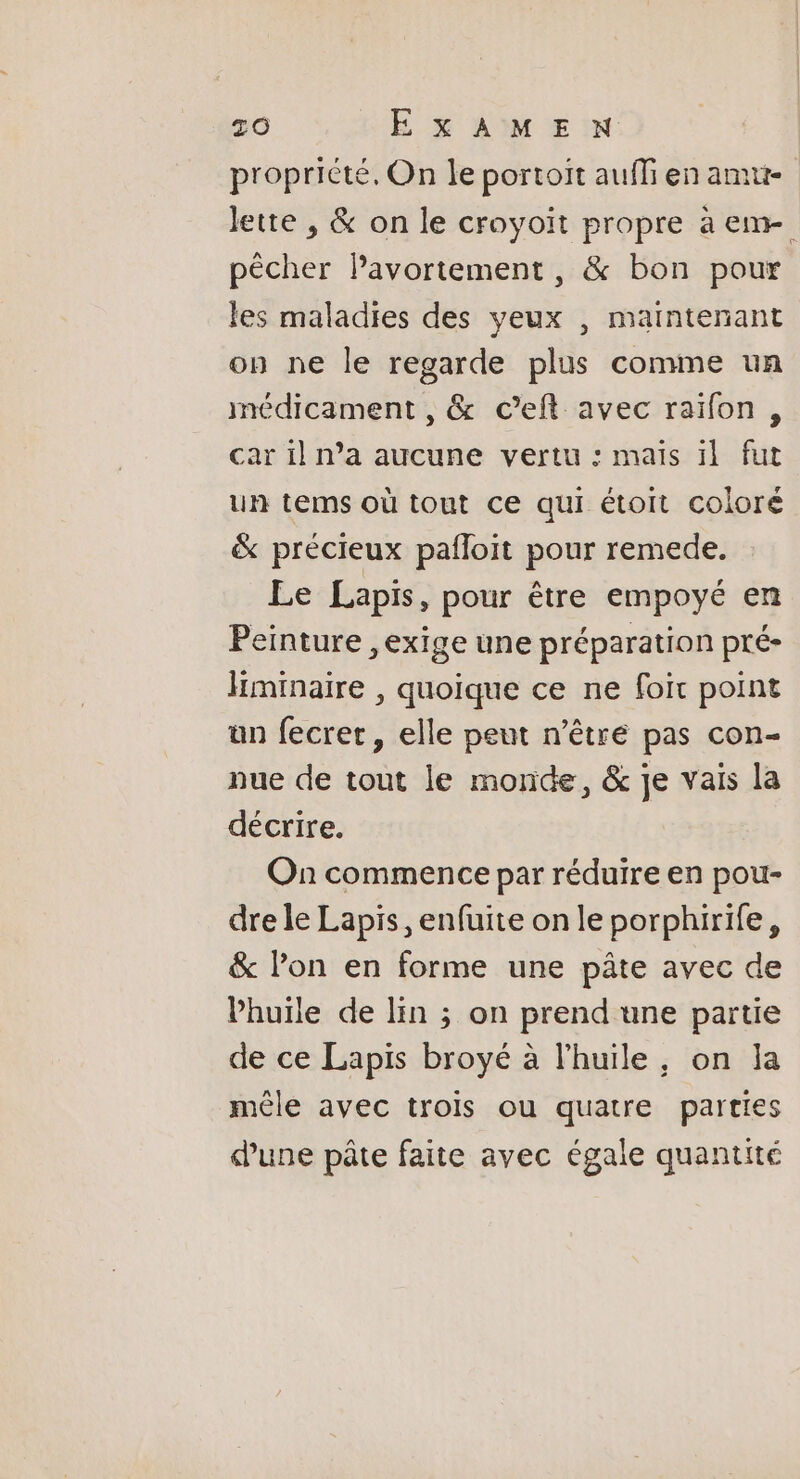 propricté, On le portoït auf en amtt- lettre , &amp; on le croyoit propre a em pêcher lavortement, &amp; bon pour les maladies des yeux , maintenant on ne le regarde plus comme un inédicament , &amp; c’eft avec raïon, car il n’a aucune vertu : mais ïl fut un tems où tout ce qui étoit coloré &amp; précieux pafloit pour remede. Le Lapis, pour être empoyé en Peinture ,exige une préparation pré- Hminaire , quoique ce ne foix point an fecret, elle peut n'être pas con- nue de tout le monde, &amp; je vais la décrire. On commence par réduire en pou- dre le Lapis, enfuite on le porphirife, &amp; lon en forme une pâte avec de Phuile de lin ; on prend une partie de ce Lapis broyé à l'huile, on Ja mêle avec trois ou quatre parties dune pâte faite avec égale quantité