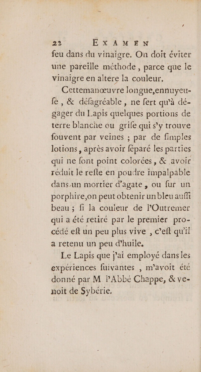 feu dans du vinaigre. On doit éviter une pareïlle méthode , parce que le vinaigre en altere la couleur, Cettemanœuvre longue,ennuyeu- fe , &amp; défagréable , ne fert qu’à dé- gager du Lapis quelques portions de terre blanche ou grife qui s’y trouve fouvent par veines ; par de fimples lotions, après avoir féparé les parties qui ne font point colorées, &amp; avoir réduit le refle en poudre impalpabie dans.un mortier d’agate , ou fur un porphire,on peut obtenir un bleu auf beau ; fi la couieur de lPOutremer qui a été retiré par le premier pro- cédé eft un peu plus vive , c’eft qu'il a retenu un peu d'huile. Le Lapis que jai employé dans les expériences fuivantes , m’avoit été donné par M PAbbé Chappe, &amp; ve- noit de Sybérie.