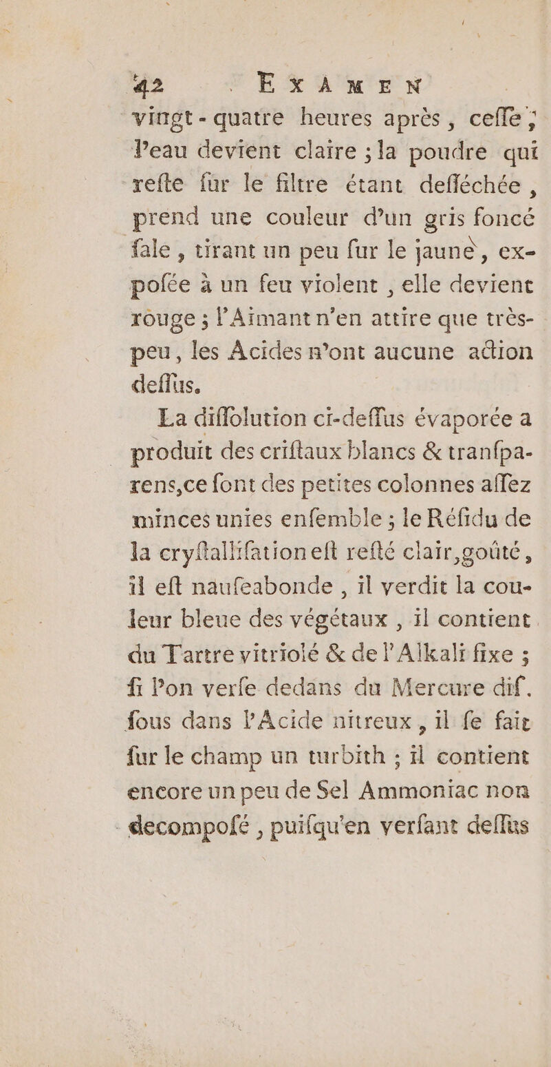 vingt-quatre heures après, cefle; Peau devient claire ; la poudre qui refte fur le filtre étant defléchée, prend une couleur d’un gris foncé fale , tirant un peu fur le jaune, ex- polfée à un feu violent , elle devient rouge ; l’'Armant n'en attire que très- peu, les Acides r’ont aucune adion deflus, La diflolution ci-deffus évaporée a produit des criflaux blancs &amp; tranfpa- rens,ce font des petites colonnes affez minces unies enfemble ; le Réfidu de la cryftallfationelt refté clair, goûté, il eft naufeabonde, il verdit la cou- leur bleue des végétaux , il contient. du Tartre vitrioié &amp; de lAlkali fixe ; fi lon verfe dedans du Mercure dif. fous dans PAcide nitreux , il fe fait fur le champ un turbith ; il contient encore un peu de Sel Ammoniac non -decompofé , puifqu'en verfant deflus