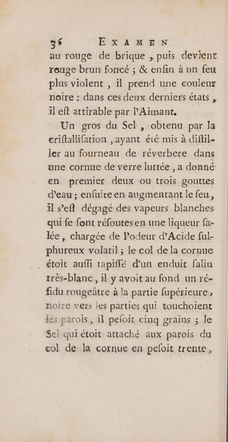 au rouge de brique , puis devient rouge brun foncé ; &amp; enfin à un feu plus violent , il prend une couleur noire : dans ces deux derniers états , il eft attirable par P'Aimant, Un gros du Sel , obtenu par la criflallifation ,ayant été mis à diftil- ler au fourneau de réverbere dans une cornue de verre luttée , a donné: en premier deux ou trois gouttes d’eau ; enfuire en augmentant le feu, il s’eft dégagé des vapeurs blanches qui {e font réfoutes en une liqueur fa- lée, chargée de Podeur d’Acide ful- phureux volatil ; le col de la cornue . étoit aufi tapiflé d'un enduit falia très-blanc, H y avoit au fond un ré- fidu rougeâtre à la partie fupérieure noire vers les parties qui touchoiïent les parois, il peloit cinq grains ; le Sel qui étoit attaché aux paroïs du col de la cornue en pefoit trente,