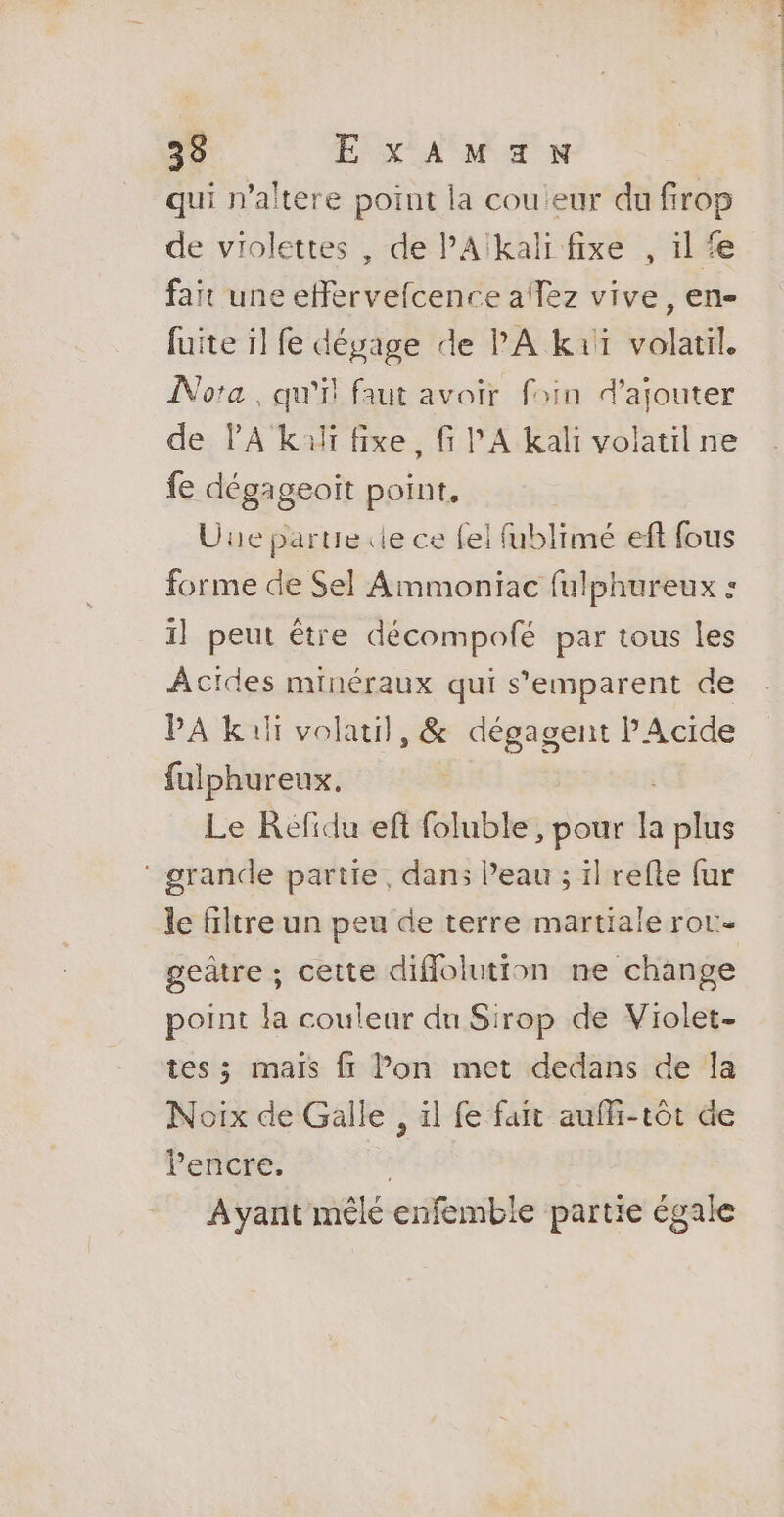 qui n’altere point la cou eur du firop de violettes , de PAïkali fixe , il fair une efervelcence afTez vive, en- fuite il fe dégage de PA kuï volatil. ÎNota , qu'il faut avoir foin d'ajouter de PA kuli fixe, fi l'A kali volatil ne fe dégageoït point, Due partie «le ce fel fublimé eft fous forme de Sel Ammoniac fulphureux : il peut être décompofé par tous les Âcides minéraux qui s'emparent de PA kif volatil, &amp; dégagent Acide fulphureux. Le KRéfidu eft foluble , pour à plus ‘ grande partie, dans l’eau ; il refle fur le filtre un peu de terre martiale ror- geätre ; cette diflolution ne change point la couleur du Sirop de Violet- tes ; mais ft lon met dedans de la Noix de Galle , ïl fe fait auffi-tôt de l'encre. Ayant mêlé enfemble partie égale