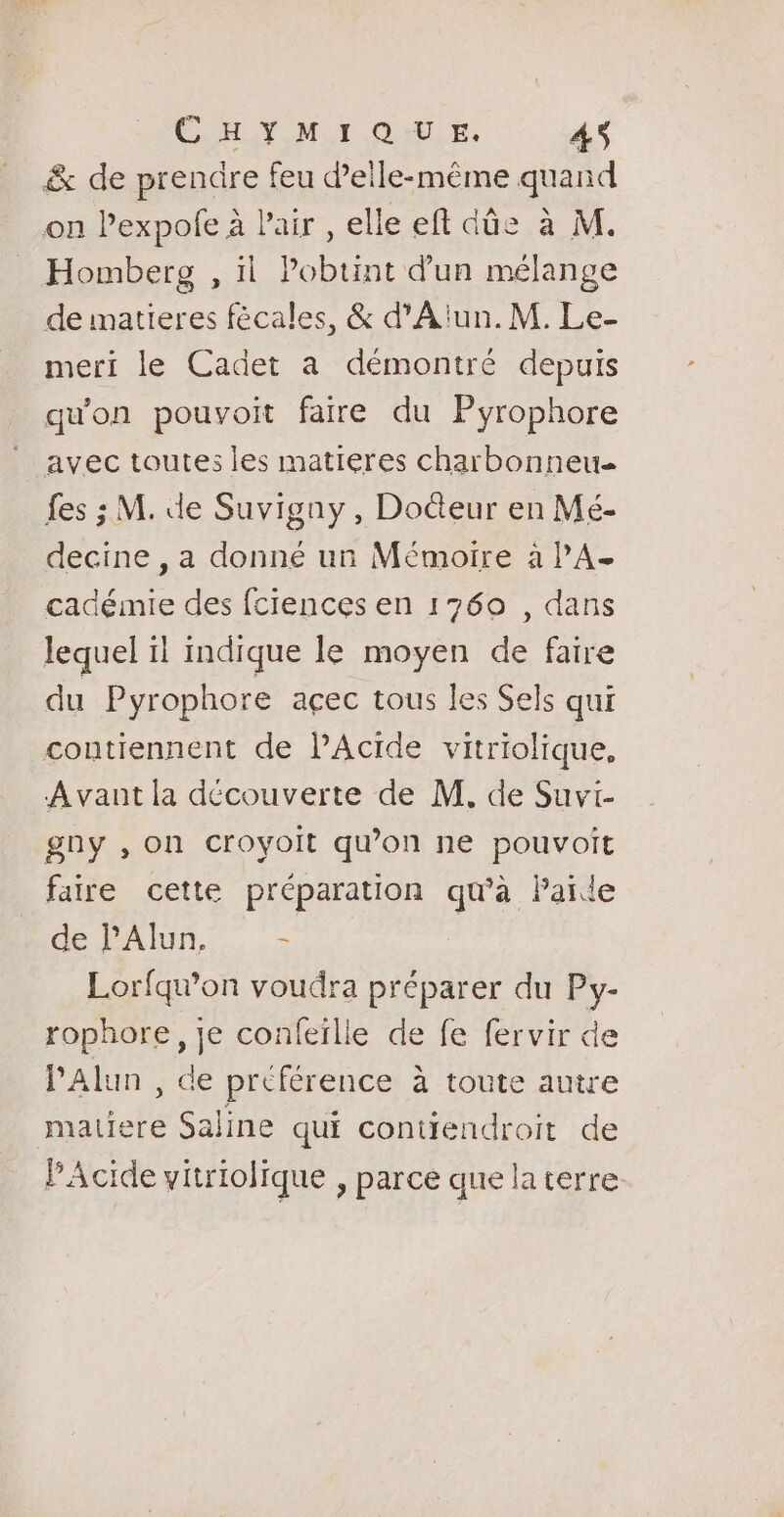 CT OM CI OA E: AS &amp; de prendre feu d'elle-même quand on l’expole à l'air , elle eft dûe à M. Homberg , il Pobunt d'un mélange de matieres fécales, &amp; d'A'un.M. Le- meri le Cadet a démontré depuis qu'on pouvoit farre du Pyrophore avec toutes les matieres charbonneu fes ; M. de Suvigny , Doéteur en Mé- decine , a donné un Mémoire à PA- cadémie des fciences en 1760 , dans lequel 1! indique le moyen de faire du Pyrophore açec tous les Sels qui contiennent de lAcide vitriolique, Avant la découverte de M. de Suvi- gny , on croyoit qu’on ne pouvoit faire cette préparation qu'à Païde de l’Alun. s Lorfquon voudra préparer du Py- rophore, je confeïlle de fe fervir de lAlun , de préférence à toute autre matiere Saline qui coniiendroit de PAcide vitriolique , parce que la terre