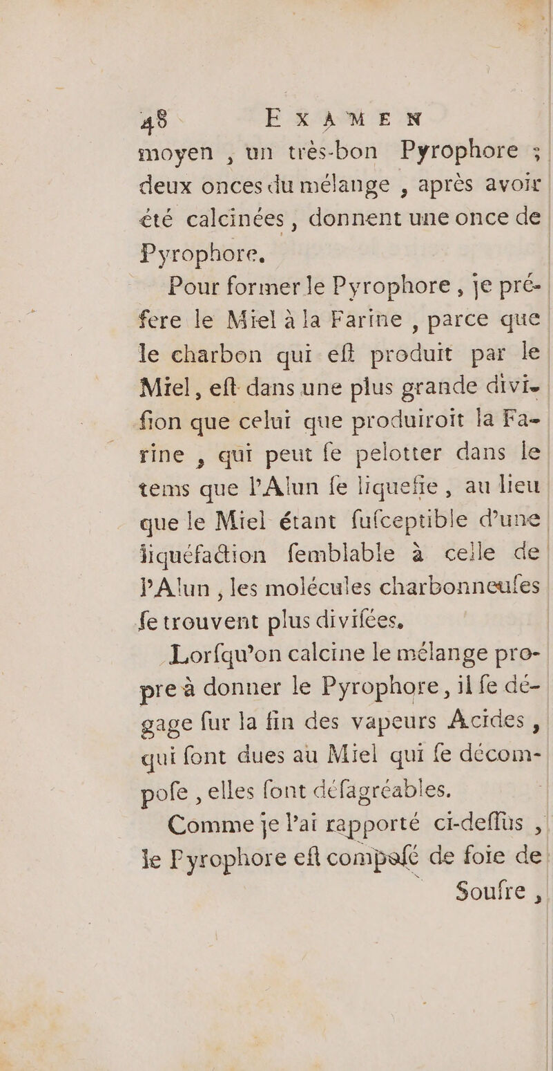 moyen , un trés-bon Pyrophore ;, deux onces du mélange , après avoir été calcinées , donnent une once de Pyrophore, Pour former le Pyrophore, je pré- fere le Miel à la Farine , parce que le charbon qui ef produit par le Miel, eft dans une plus grande divi. fon que celui que produiroit la Fa- rine , qui peut fe pelotter dans Île tems que l'Alun fe liquefie, au lieu que le Miel étant Lea ot dune | pe femblable à ceile de PAlun , les molécules charbonneufes fe trouvent plus divifées. Lorfqu’on calcine le mélange pro- pre à donner le Pyrophore, il fe dé- gage fur la fin des vapeurs ÂAcides, qui font dues au Miel qui fe décom- pofe , elles font défagréables. Comme je Pai rapporté ci-deflus , le Pyrophore ef compofé de foie de Soufre ,