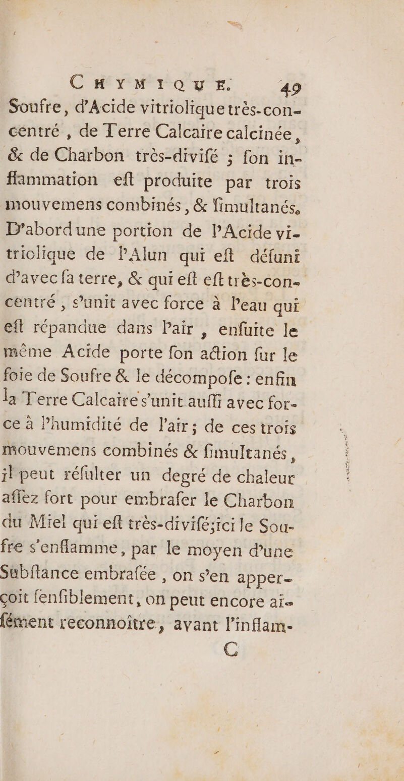 Soufre, d'Acide vitrioliquetrès-con- centré , de Terre Calcaire calcinée, &amp; de Charbon très-divifé ; fon in- ffammation efl produite par trois mouvemens combinés, &amp; fimultanés, L’abordune portion de PAcide vi- triolique de PAlun qui eft défuni davec fa terre, &amp; qui eft efttrès-con- centré , s’unit avec force à Peau qui eft répandue dans Pair | enfuite le mème Acide porte fon a@ion fur le foie de Soufre &amp; le décompofe : enfin la Terre Calcaire sunit auffi avec for- ce à humidité de l'air; de ces trois mouvemens combinés &amp; fimultanés, il peut réfulter un degré de chaleur aflez fort pour embrafer le Charbon du Miel qui eff très-divifé;ici le Sou- fre s'enflamme, par le moyen dune Subftance embrafée , on s’en apper- çoit fenfiblement, on peut encore ai {ément reconnoître, avant l’inflam- C