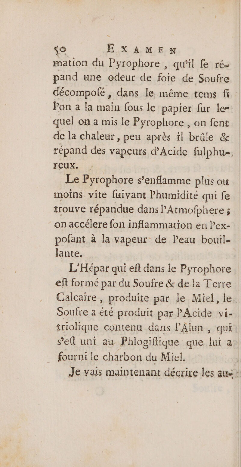 mation du Pyrophore , qu'il fe rés pand une odeur de foie de Soufre décompolé, dans le même tems fi Pon a la main fous le papier fur le- quel on a mis le Pyrophore , on fent de la chaleur , peu après il brûle &amp; répand des vapeurs d'Acide fulphu=. Jeux. Le Pyrophore s’enflamme plus ou moins vîte fuivant humidité qui fe trouve répandue dans PAtmofphere ; on accélere fon inflammation en lex- pofant à la vapeur de Peau bouil- lante. L’Hépar qui eft dans le Pyrophore eft formé par du Soufre &amp; de la Terre Calcaire, produite par le Miel, le. Soufre a été produit par PAcide vi- triolique contenu dans l’Alun , qui s’eft uni au Phlogiflique que lui a fourni le charbon du Miel. Je vais maintenant décrire les aus: