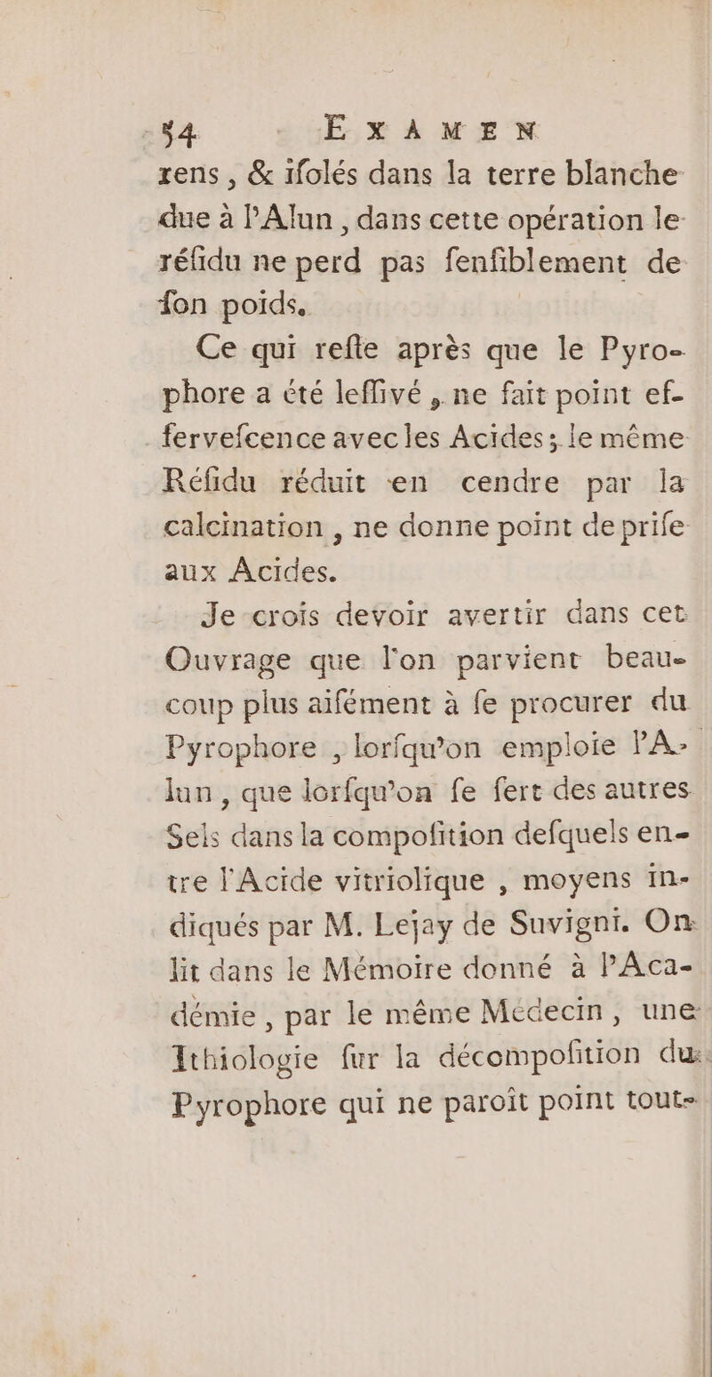 rens , &amp; ifolés dans la terre blanche due à PAlun , dans cette opération le réfidu ne perd pas fenfiblement de fon poids, Ce qui refte après que le Pyro- phore a été leflivé , ne fait point ef- fervefcence avecles Actides; le même Réfidu réduit en cendre par la calcination , ne donne point de prife aux Acides. Je crois devoir avertir dans cet Ouvrage que l'on parvient beau- coup plus aifément à fe procurer du Pyrophore , lorfqw'on emploie PA: Jun , que lorfqw’on fe fert des autres Sels dans la compofition defquels en- tre l'Acide vitriolique , moyens in- diqués par M. Lejay de Suvigni. On: lit dans le Mémoire donné à PAca- démie , par le même Médecin, une Ithiologie fur la décompofition du, Pyrophore qui ne paroît point tout-