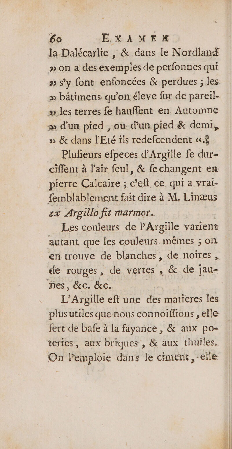 la Dalécarlie , &amp; dans le Nordlan » on a des exemples de perfonnes qui æ d’un pied , ou d’un pied &amp; demi, 5 &amp; dans l'Eté ils redefcendent «ci Plufieurs efpeces d’Argille fe dur- ciflent à l'air feul, &amp; fechangent en pierre Cal caire ; c’eft. ce qui a vraï- femblablement fait dire à M, Linæus ex Argillo fit marmor. Les couleurs de P'Argille varient autant que les couleurs. mêmes ; on de rouges, de vertes , &amp; de pau nes, &amp;c. &amp;c. | fert de bafe à la fayance , &amp; aux po- teries, aux briques , &amp; aux thuiles. On Pemploie dans le ciment, -elle