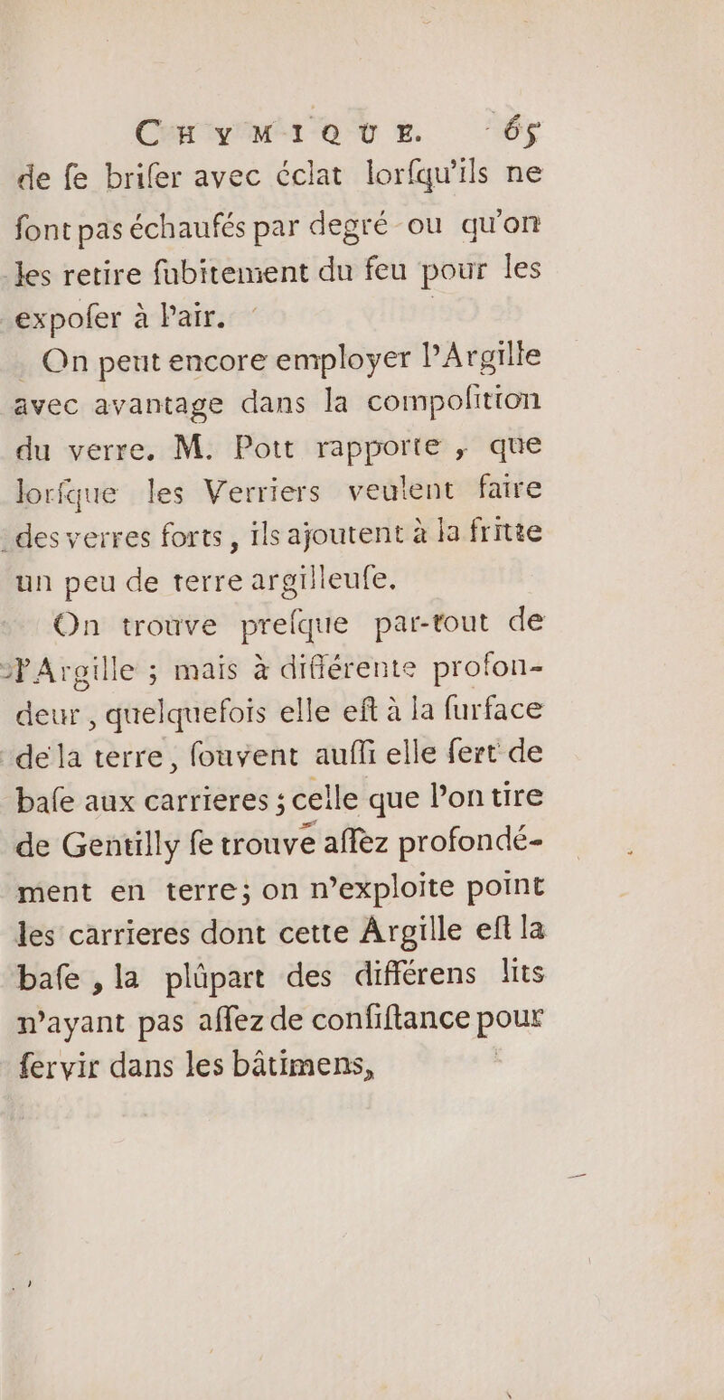 Carr ot E ‘6 de fe brifer avec éclat lorfqu'ils ne font pas échaufés par degré ou qu'on Jes retire fubitemient du feu pour les expofer à Pair. | . On peut encore employer PArgilie avec avantage dans la compofition du verre, M. Pott rapporte ; que lorfque les Verriers veulent faire des verres forts , ïls ajoutent à la fritte un peu de terre argilleufe. On trouve prelque par-tout de PAroille ; mais à différente profon- deur , quelquefois elle eft à la furface de la terre, fouvent auf elle fert de bafe aux carrieres ; celle que lontire de Gentilly fe trouve aflèz profondé- ment en terre; on n’exploite point les carrieres dont cette Argille ef la bafe ,la plûpart des différens lits mayant pas affez de confiftance pour fervir dans les bâtimens, |