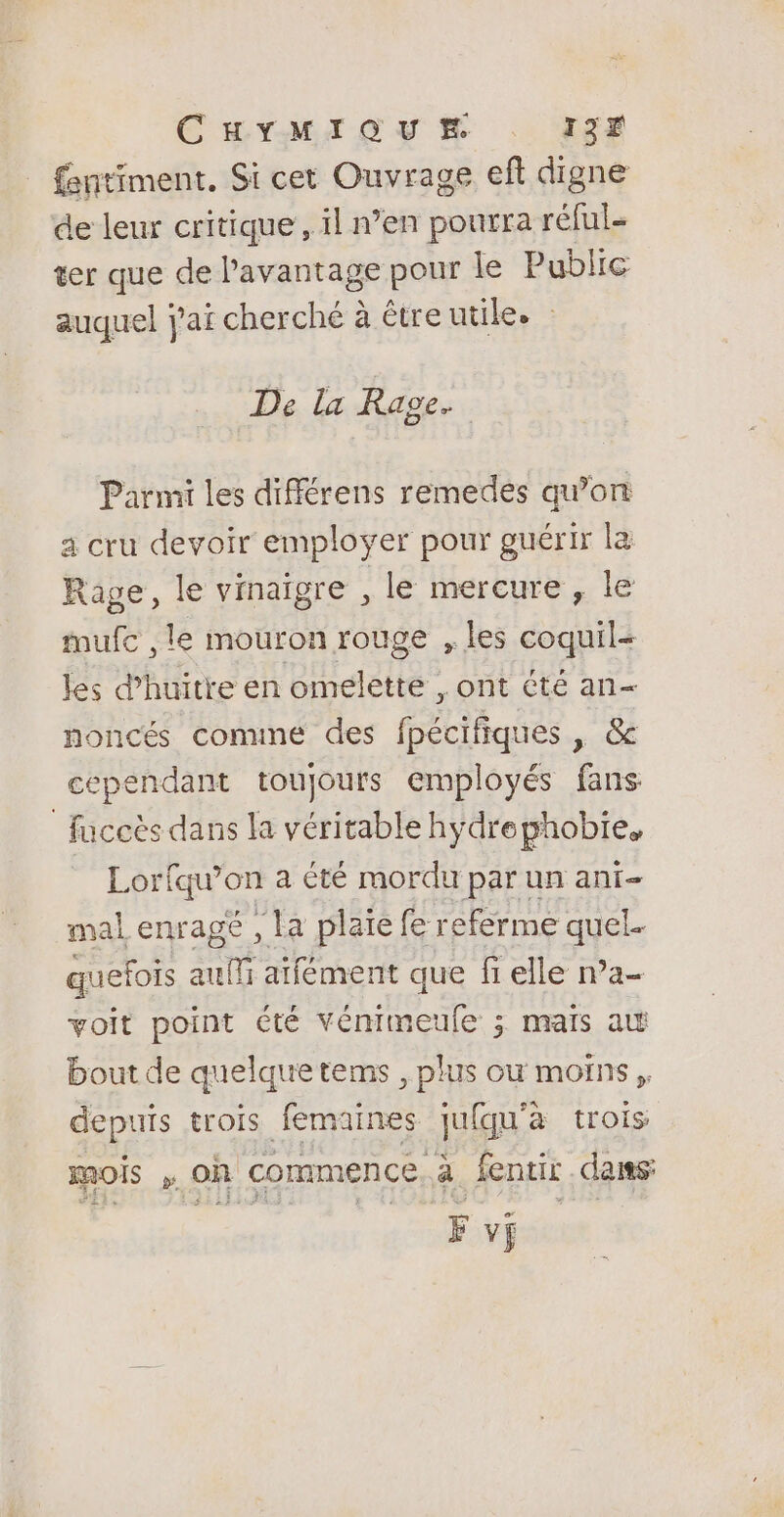 CHYMIQUM . ISF fentiment, Si cet Ouvrage eft digne de leur critique, il n’en pourra réful- ter que de l'avantage pour le Public auquel j'ai cherché à étreutile. : De la Rage. Parmi les différens remedes qu’on a cru devoir employer pour guérir la Rage, le viaigre , le mercure , le mufc ,le mouron rouge , les coquil- les d’huitre en omelette , ont été an- noncés conmune des fpécifiques x OS cependant toujours employés fans fuccès dans la véritable hydre phobie, Loriqu'on a té mordu par un ani- mal enragé , la plaïe fe referme quel quefois auf aifément que fi elle na- voit point été vémimeufe ; mais au bout de quelquetems , plus ou moins, depuis trois femaines jufqu'à trois mois , oh commence. fentir dans