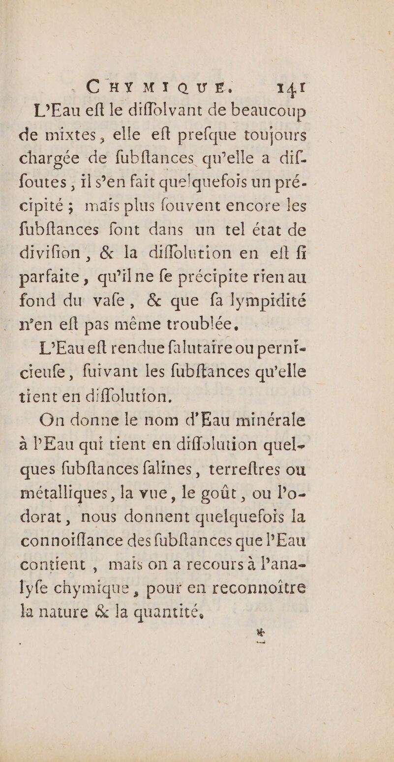 RIM TOUE. T4 I L'Eau ef le diffolvant de beaucoup de mixtes, elle eft prefque toujours chargée de fubflances qu’elle a dif. foutes, ïl s’en fait quelquefois un pré- cipité ; maïs plus fouvent encore les fubflances font dans un tel état de divifion , &amp; la diflolution en eft fi parfaite, qu’ilne fe précipite rien au fond du vale, &amp; que fa lympidité n’en eft pas même troublée, L'Eau eft rendue falutaire ou pernt- cieufe, fuivant les fubftances qu’elle tient en diffolution. On donne le nom d'Eau minérale à PEau qui tient en diffolution quel ques fubflances falines, terreftres on métalliques, la vue, le goût, ou Po- dorat, nous donnent quelquefois la connoïffance des fubflances que l'Eau contient , maïs on a recours à lana- lyfe chymique , pouf en reconnoitre la nature &amp; la quantité, Le