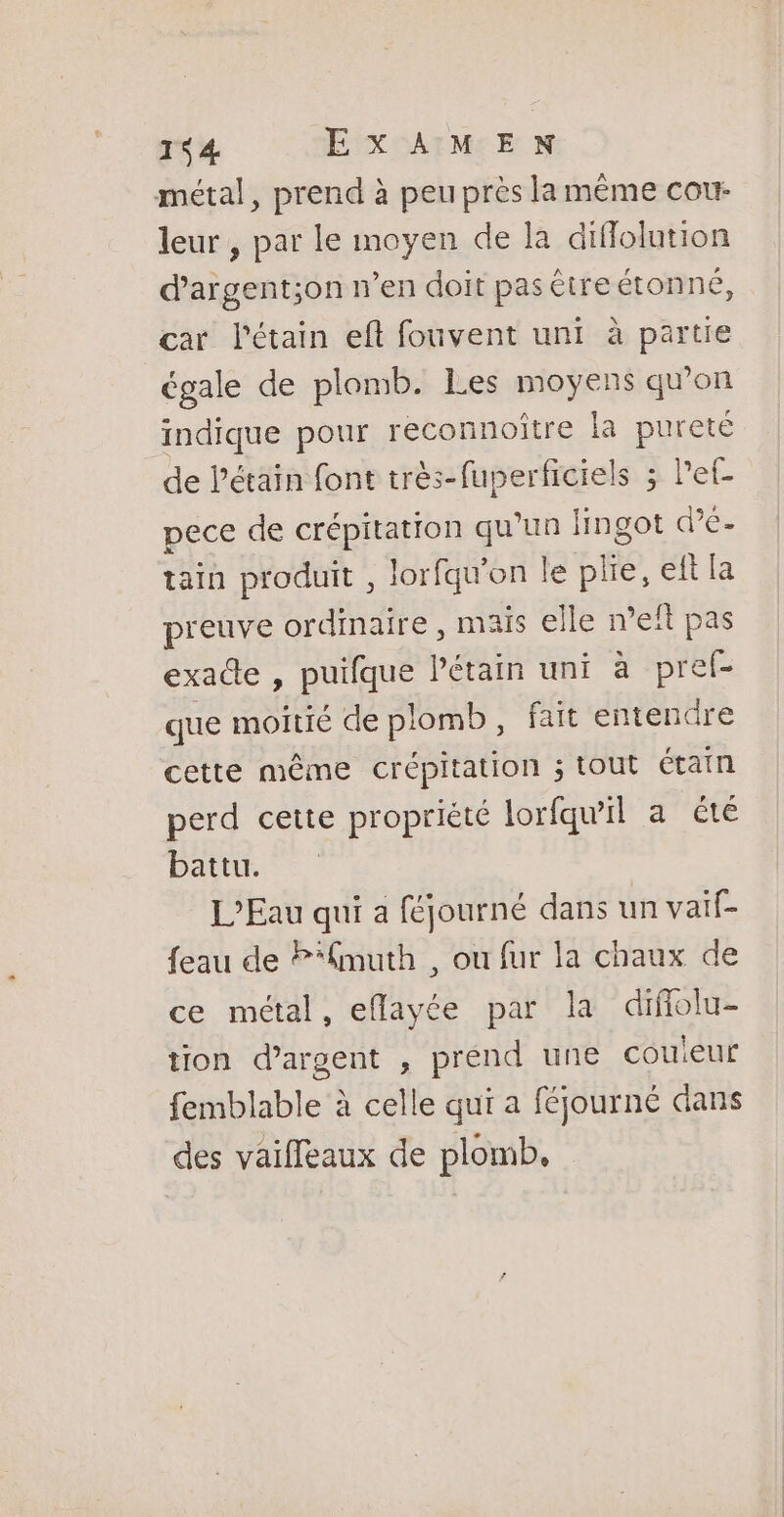 métal, prend à peu près la même cour leur , par le moyen de la diffolution dargent;on n’en doit pas être étonné, car Pétain eft fouvent uni à partie égale de plomb. Les moyens qu'on indique pour reconnoître la pureté de l'étain font très-fuperficiels ; let- pece de crépitation qu'un fingot dé. tain produit , lorfqu'on le + eft la preuve ordinaire , mais elle n’efl pas exacte , puifque Pétain uni à pref- que moitié de plomb, faït entendre cette même crépitation ; tout étain perd cette propriété lorfqu'il a été battu. L'Eau qui a féjourné dans un vaif- feau de P*fmuth , ou fur la chaux de ce métal, eflayée par la difolu- tion d'argent , prend une couieur femblable à celle qui a féjourné dans des vaifleaux de plomb.