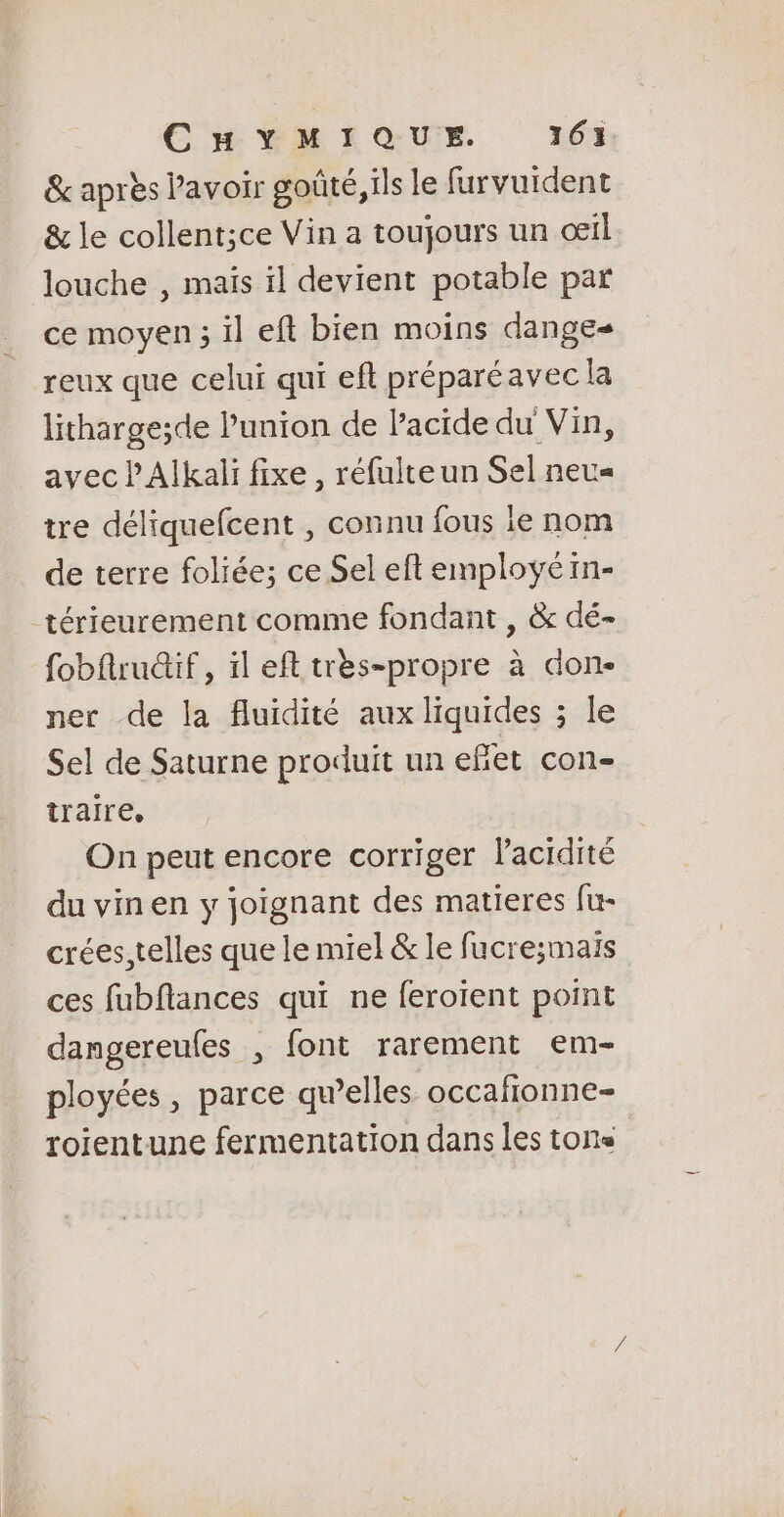 &amp; après Pavoir goûté, ils le furvuident &amp; le collent;ce Vin a toujours un œil louche , mais ïl devient potable par ce moyen ; il eft bien moins dange- reux que celui qui eft préparéavec la lithargesde l'union de lacide du Vin, avec PAlkali fixe , réfulteun Sel neu« tre déliquefcent , connu fous ie nom de terre foliée; ce Sel eft employé in- térieurement comme fondant , &amp; dé- fobftruûif , il eft très-propre à don- ner de la fluidité aux liquides ; le Sel de Saturne produit un efñiet con- traire, On peut encore corriger l'acidité du vin en y joignant des matieres fu- crées,telles que le miel &amp; le fucresmais ces fubflances qui ne feroient point dangereufes , font rarement em- ployées, parce qu’elles occafionne- roientune fermentation dans les tons