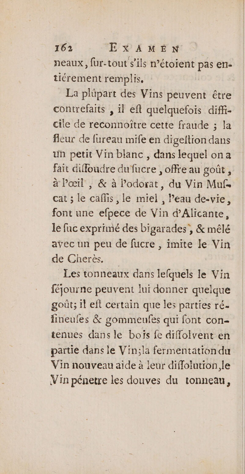 neaux, fur-tout s’ils n’étoient pas ert- tiérement remplis, La plüpart des Vins peuvent être contrefaits , il eft quelquefois diffi- cile de reconnoître cette fraude ; la fleur de fureau mife en digeftion dans un petit Vin blanc , dans lequel on a fait diffoudre dufucre , offre au goût, à Poil, &amp; à Podorat, du Vin Muf. cat ; le caflis , le miel , l’eau de-vie, font une efpece de Vin d’Alicante, le fac exprimé des bigarades', &amp; mêlé avec un peu de fucre , imite Je Vin de Cherès. Les tonneaux dans lefquels le Vin féjourne peuvent lui donner quelque goût; il eft certain que les parties ré- fineules &amp; gommeufes qui font con- tenues dans le boïs fe diffolvent en partie dans le Vin;la fermentation du Vin nouveau aide à leur diflolution.le Vin pénetre les douves du tonneau,