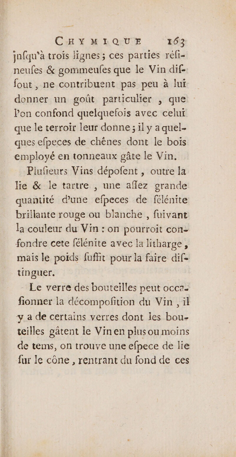 jnfqu'à trois lignes ; ces parties réfi- neufes &amp; gomimeufes que le Vin dif- fout, ne contribuent pas peu à lui donner un goût particulier , que l'on confond quelquefois avec celui que le terroir leur donne ; il y a quel. ques efpeces de chênes dont le bois employé en tonneaux gâte le Vin. Piufeurs Vins dépofent , outre la lie &amp; le tartre , une afez grande quantité dune efpeces de félénite brillante rouge ou blanche , fuivant la couleur du Vin : on pourroit con- fondre cete félénite avec la litharge, mais le poids fuffit pour la faire dif tinguer. Le verre des bouteilles peut occa- fionner la décompofition du Vin , il + a de certains verres dont les bou- teilles gâtent le Vinen plus ou moins de tems, on trouve une efpece de lie fur le cône , rentrant du fond de ces