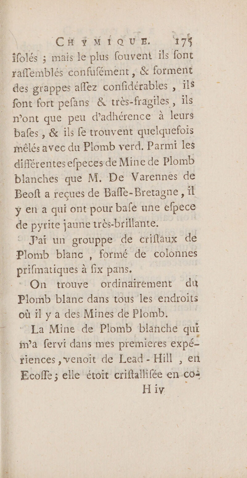 CHÉMIQUE ‘17% ifolés 3 mais le plus fouvent 1ls font raflemblés confufément , &amp; forment des grappes aflez confidérables , ils font fort pefans &amp; très-fragiles, ils mont que peu d'adhérence à leurs bafes , &amp; ils fe trouvent quelquefois mélés avec du Plomb verd. Parmi les différentes efpeces de Mine de Plomb blanches que M. De Varennes de Beoft a recues de Baffe-Bretagne, il ÿ en a qui ont pour bafé une 'epece de pyrite jaune très-brillante. | Jai un grouppe de criflaux de Plomb blanc , formé de colonnes prifmatiques à fix pans. On trouve ordinairement du Plomb blanc dans tous les endroits où il y à des Mines de Plomb. La Mine de Plomb blanche qui fm’a fervi dans mes premières expé- tiences ,venoit de Lead - Hill , en Ecoffe ; elle étoit criftallifée en co HT