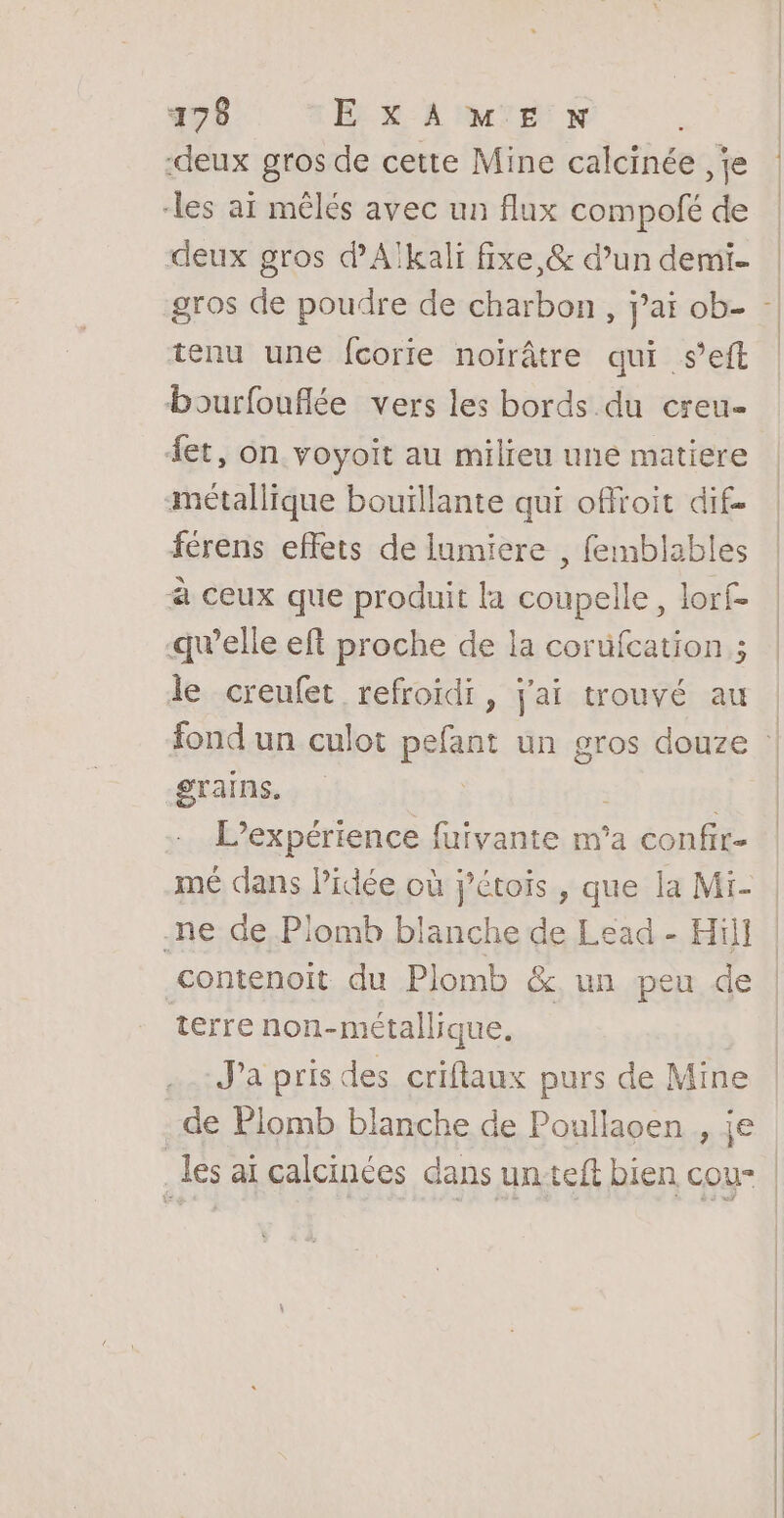 ‘deux gros de cette Mine calcinée , je les ai mêlés avec un flux compofé de deux gros d’Alkali fixe, &amp; d’un demi [| | tenu une fcorite noirâtre qui seft bourfouflée vers les bords du creu- {et, on voyoit au milieu une matiere métallique bouïllante qui offoit dif. férens effets de lumiere , femblables à ceux que produit la coupelle, lorf- quelle eft proche de la coruüfcation ; le crenfet refroidi, j'ai trouvé au grains. L’expérience fuivante m'a confir- mé dans Pidée où j'étois , que la Mi- ne de Plomb blanche de Lead - Hill contenoit du Plomb &amp; un peu de terre non-métallique. J'a pris des criflaux purs de Mine de Plomb blanche de Poullaoen re les ai calcinées dans untteft bien cou-