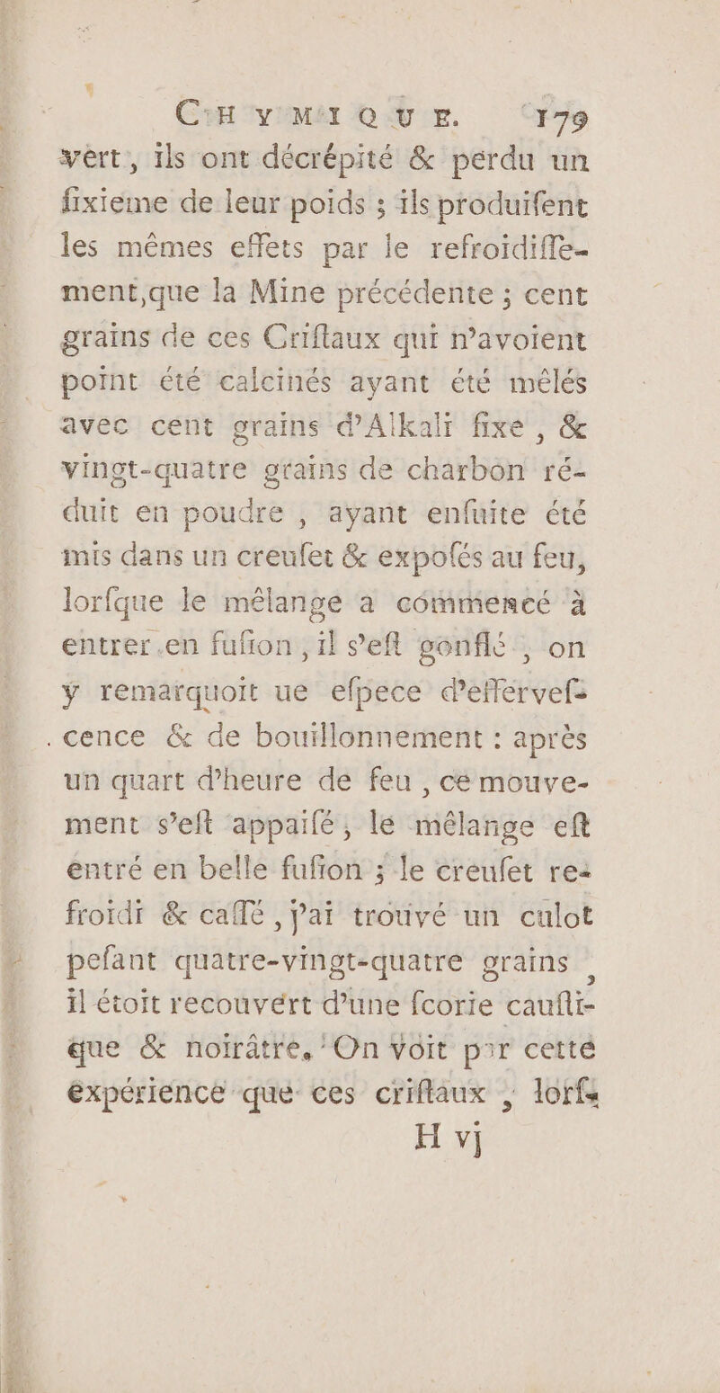 a Le DR ES CH VMAIQUE ‘179 vèrt, ils ont décrépité &amp; perdu un fixieme de leur poids ; ils produifent les mêmes effets par le refroidiffe- ment,que la Mine précédente ; cent grains de ces Criflaux qui n’avoient point été calcinés ayant été mêlés avec cent grains d'Alkalr fixe, &amp; vingt-quatre grains de charbon ré- duit en poudre , ayant enfuite été mis dans un creufet &amp; expolés au feu, lorfque le mélange à commencé à entrer .en fufñon ,il ‘’efl gonflé, on ÿ remarquoit ue efpece d’eflérvefs .cence &amp; de bouïllonnement : après un quart d'heure de feu , ce mouve- ment seit appailé, lé mélange ef entré en belle fufion ; le creufet rea froïdi &amp; calé , Jai trouvé un culot pefant quatre-vingt-quatre grains il étoit recouvert d’une fcorie caufli- que &amp; noirâtre, On Voit pir cetté expérience que ces criflaux | lorfs H v]