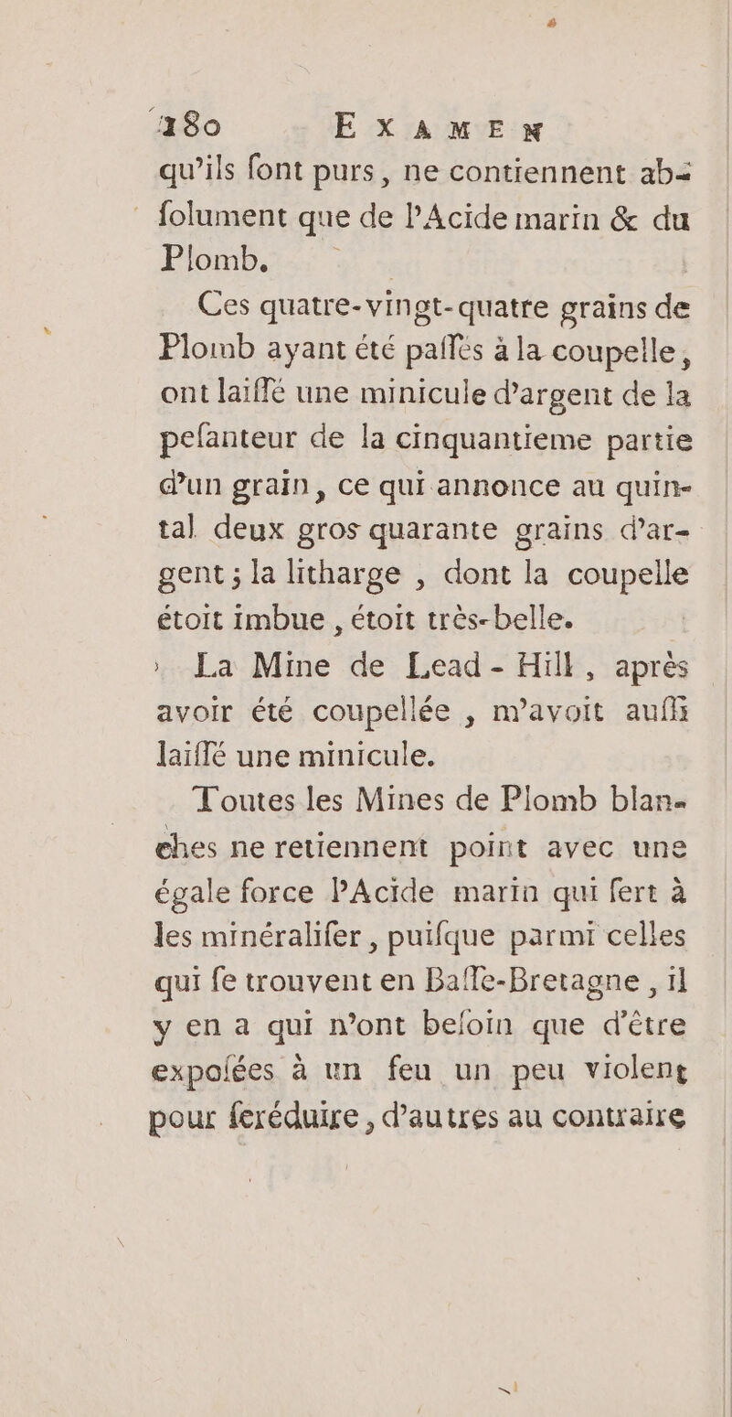 ‘180 EXAME qu’ils font purs, ne contiennent ab= : folument que de l’Acide marin &amp; du Plomb. | Ces quatre-vingt-quatre grains de Plomb ayant été pales à la coupelle, ont laïffé une minicule d'argent de la pefanteur de la cinquantieme partie dun grain, ce qui annonce au quin- tal deux gros quarante grains dar- gent ; la litharge , dont la coupelle étoit imbue , étoit très-belle. | » La Mine de Lead - Hill, après avoir été coupellée , navoit auf laïffé une minicule. Toutes les Mines de Plomb blan. ehes ne retiennent point avec une égale force PAcide marin qui fert à les minéralifer , puifque parmi celles qui fe trouvent en Baffe-Bretagne , 11 y en a qui n’ont beloin que d’être expoiées à un feu un peu violent pour feréduire , d’autres au contraire