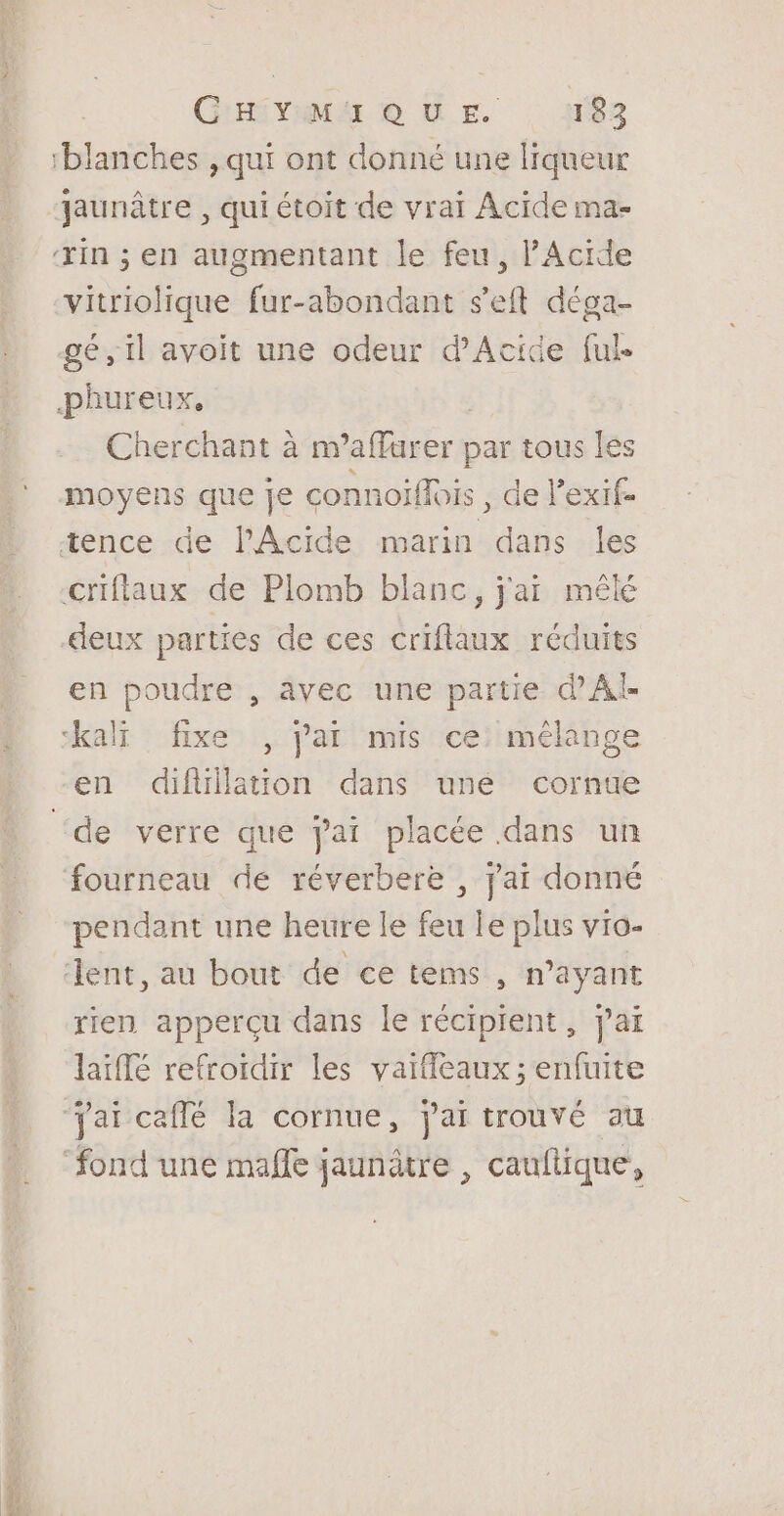 RO SR G'HSYIMA © UE. 183 jaunâtre , qui étoit de vraï Acide ma- vitriolique fur-abondant s’eft déga- gé, il avoit une odeur d'Acide ful Cherchant à m’affurer par tous les deux parties de ces criflaux réduits en poudre , avec une partie d'Al de verre que jai placée dans un fourneau dé réverbere , jai donné pendant une heure le feu le plus vio- rien apperçu dans le récipient, jai laïflé refroïdir les vaifeaux; enfuite fond une malle jaunâtre , cauftique,