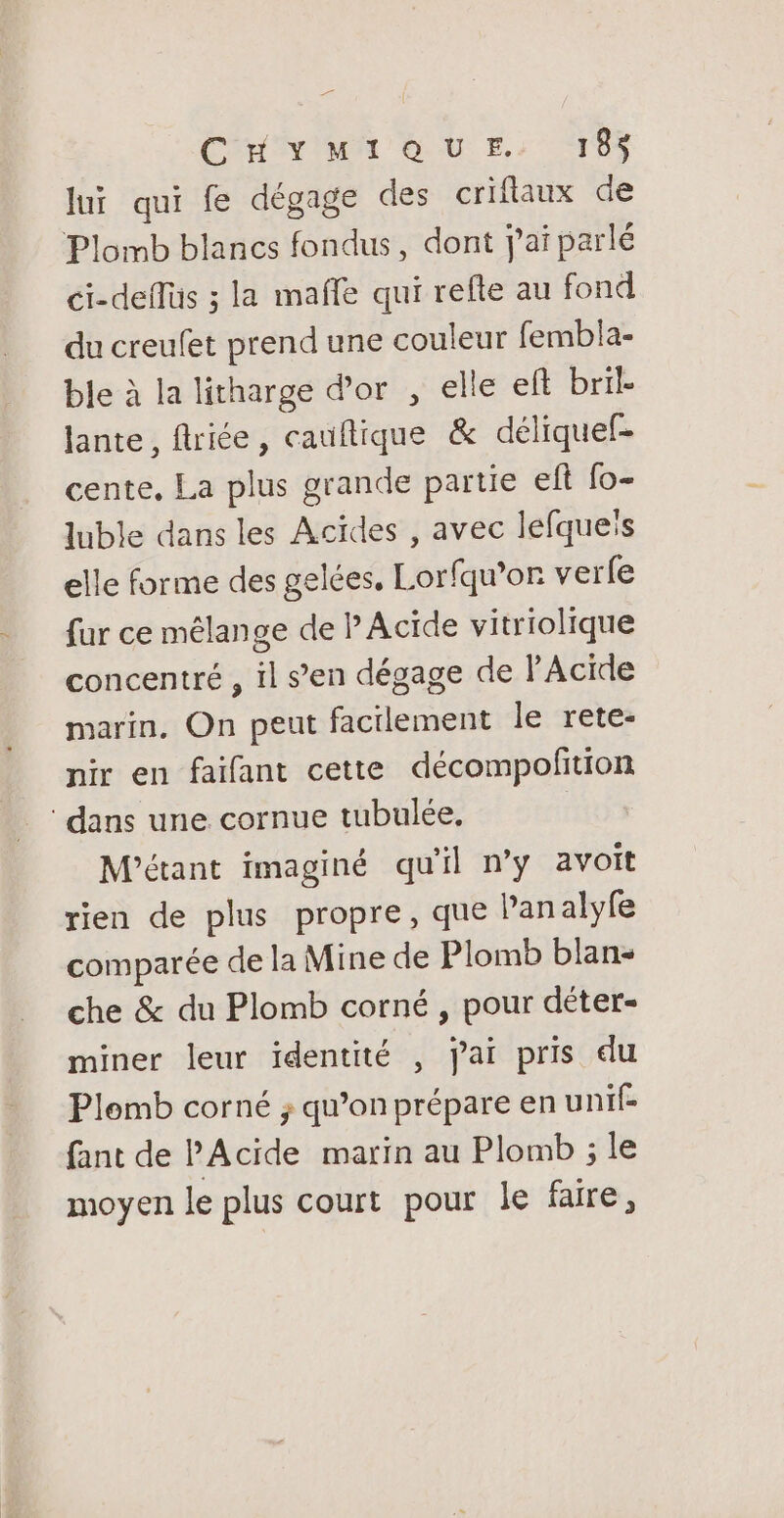 Cradle OU EE: TS lui qui fe dégage des criflaux de Plomb blancs fondus, dont j'ai parlé ci-deflüs ; la maffe qui refte au fond du creufet prend une couleur fembla- ble à la litharge d’or , elle eft bril- lante, flriée, cauflique &amp; déliquef- cente, La plus grande partie eft fo- luble dans les Acïdes , avec lefqueis elle forme des gelées, Lorfqu’or verle fur ce mélange de P Acide vitriolique concentré , il s’en dégage de l’Acide marin. On peut facilement le rete- nir en faifant cette décompolition dans une cornue tubulée, | M'étant imaginé qu'il n’y avoit rien de plus propre, que Panalyfe comparée de la Mine de Plomb blan- che &amp; du Plomb corné , pour déter- miner leur identité , jai pris du Plomb corné ; qu’on prépare en unif- fant de PAcide marin au Plomb ; le moyen le plus court pour le faire,