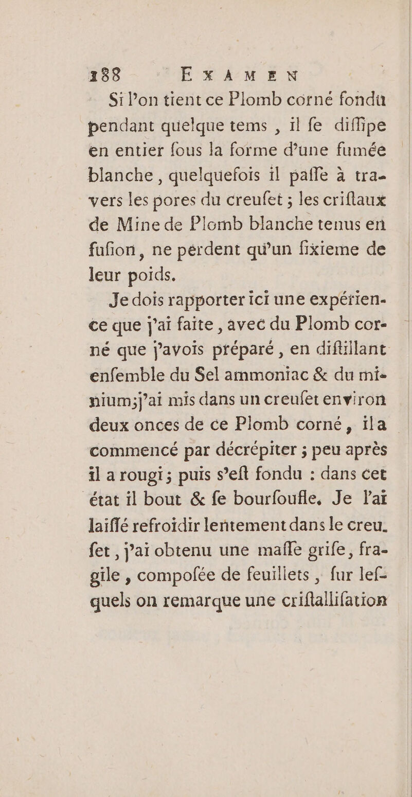 Si l’on tient ce Plomb corné fondu pendant quelque tems , il fe diffipe en entier fous la forme d’une fumée blanche , quelquefois il pafle à tra- vers les pores du creufet ; les criflaux de Mine de Plomb blanche tenus en fufion, ne perdent qu’un fixkieme de leur poids. Je dois rapporter ici une expétien- ce que j'ai faite , avec du Plomb cor- né que javois préparé , en diftillant enfemble du Sel ammoniac &amp; du mi- pium;j'ai mis dans un creufetenviron deux onces de ce Plomb corné, ïla commencé par décrépiter ; peu après il a rougi; puis s’eft fondu : dans cet état il bout &amp; fe bourfoufle, Je Par laïffé refroïdir lentement dans le creu. fet , j’aï obtenu une mafle grife, fra- gile , compofée de feuillets | fur lef- quels on remarque une criflallifation