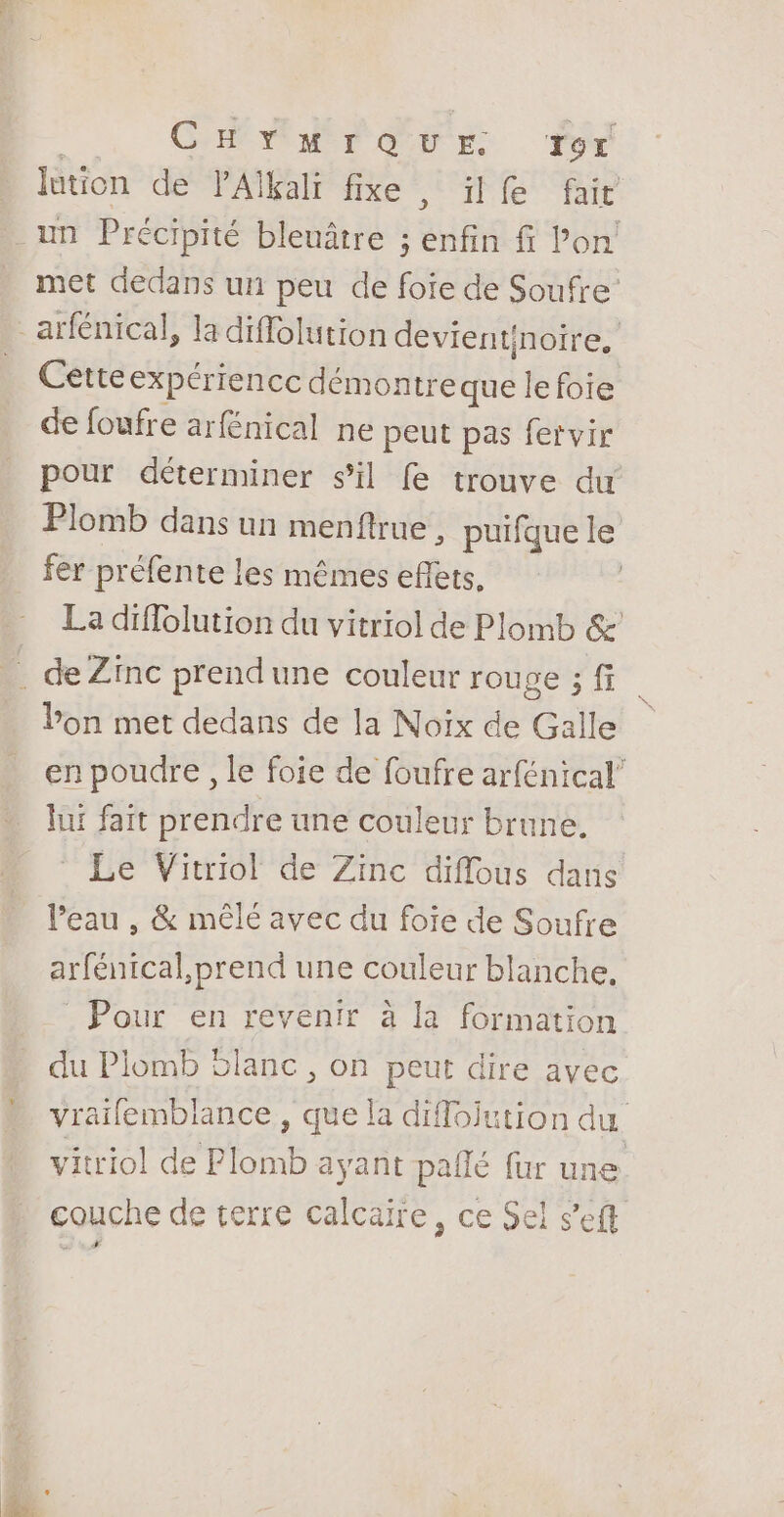 | CHYnMrQuUr. Tor lution de PAïkali fixe , ilfe fair met dedans un peu de foie de Soufre’ Cetteexpériencc démontreque le foie de foufre arfénical ne peut pas fervir pour déterminer sil fe trouve du Plomb dans un menftrue , puifque le fer préfente les mêmes eflets, La diffolution du vitriol de Plomb &amp; Pon met dedans de la Noix de Galle en poudre , le foie de foufre arfénical” lui fait prendre une couleur brune. Le Vitriol de Zinc diflous dans Peau , &amp; mêlé avec du foie de Soufre arfénical, prend une couleur blanche, Pour en revenir à la formation du Plomb Slanc , on peut dire avec vraifemblance , que la diflojution du vitriol de Plomb ayant pallé fur une couche de terre calcaire, ce Sel s'eft