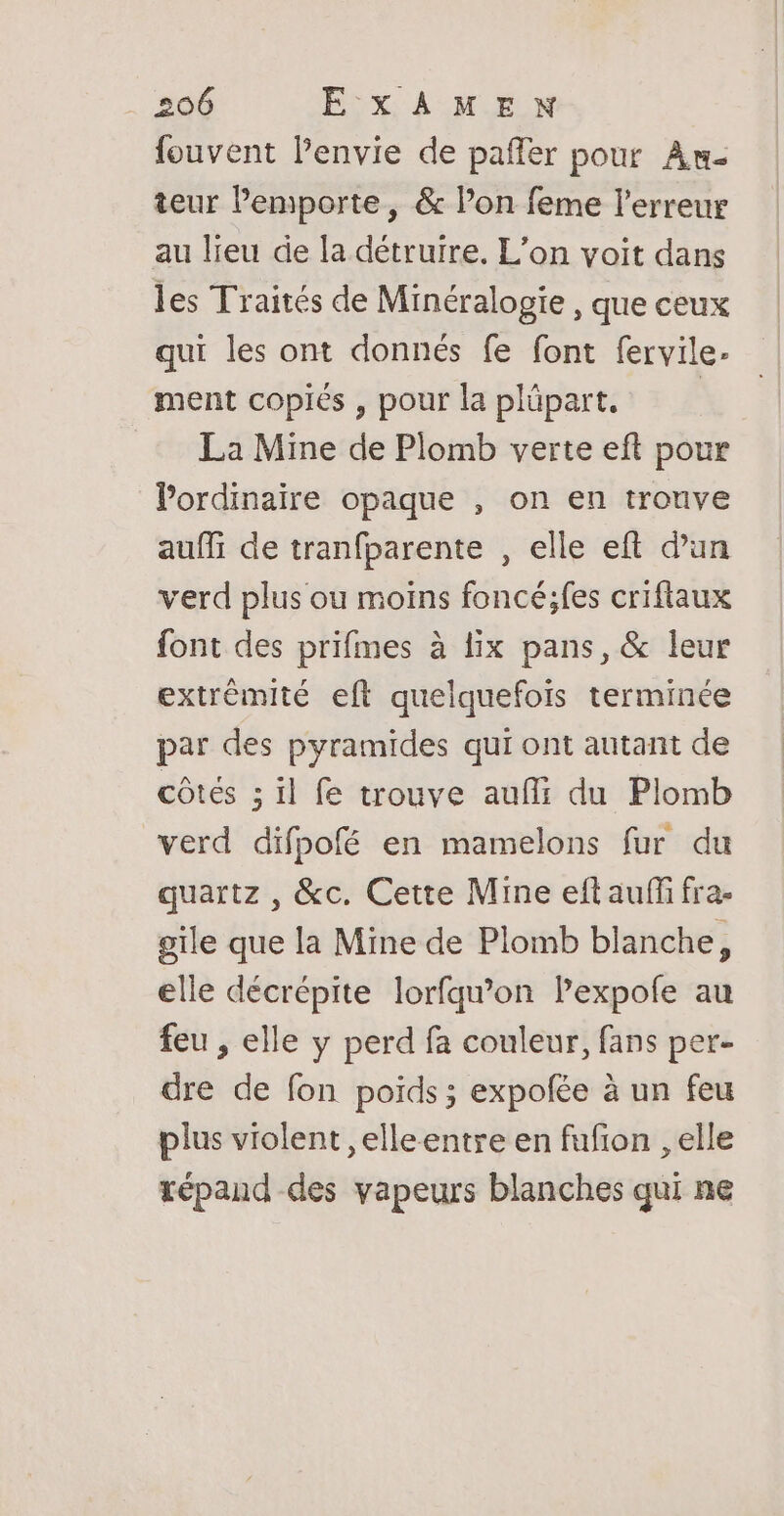 fouvent l’envie de pañfer pour Au- teur emporte, &amp; l’on feme l'erreur au lieu de la détruire. L'on voit dans les Traités de Minéralogie , que ceux qui les ont donnés fe font fervile- ment copiés , pour la plüpart. | La Mine de Plomb verte eft pour l’ordinaire opaque , on en tronve auffi de tranfparente , elle eft d’un verd plus ou moins foncé;fes criftaux font des prifmes à lix pans, &amp; leur extrémité eft quelquefois terminée par des pyramides qui ont autant de côtes ; il fe trouve auf: du Plomb verd difpofé en mamelons fur du quartz , &amp;c. Cette Mine eft auffi fra- gile que la Mine de Plomb blanche, elle décrépite lorfqu’on lPexpofe au feu , elle y perd fa couleur, fans per- dre de fon poids ; expofée à un feu plus violent ,elleentre en fufion , elle répand des vapeurs blanches qui ne