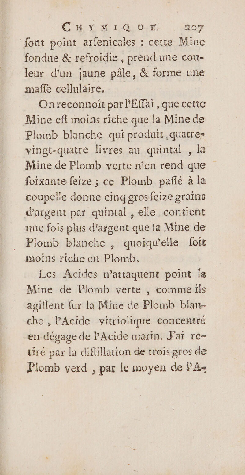 font point arfenicales : cette Mine fondue &amp; refroïdie , prend une cou- leur d’un jaune pâle, &amp; forme une mafñle cellulaire. Onreconnoït par l'Effar , que cette Mine eft moins riche que la Mine de Plomb blanche qui produit. quatre- vingt-quatre livres au quintal , la Mine de Plomb verte n’en rend que foixante-feize ; ce Plomb pañlé à la coupelle donne cinq gros feize grains d'argent par quintal , elle contient une fois plus d'argent que la Mine de Plomb blanche , quoiqu’elle foit moins riche en Plomb. Les Acides n’attaquent point Îa Mine de Plomb verte , comme ils agiflent fur la Mine de Plomb blan- che , Acide vitriolique concentré en dégage de l’Acide marin, Jar re-= tiré par la diflillation de trois gros de Plomb verd , par le moyen de PA