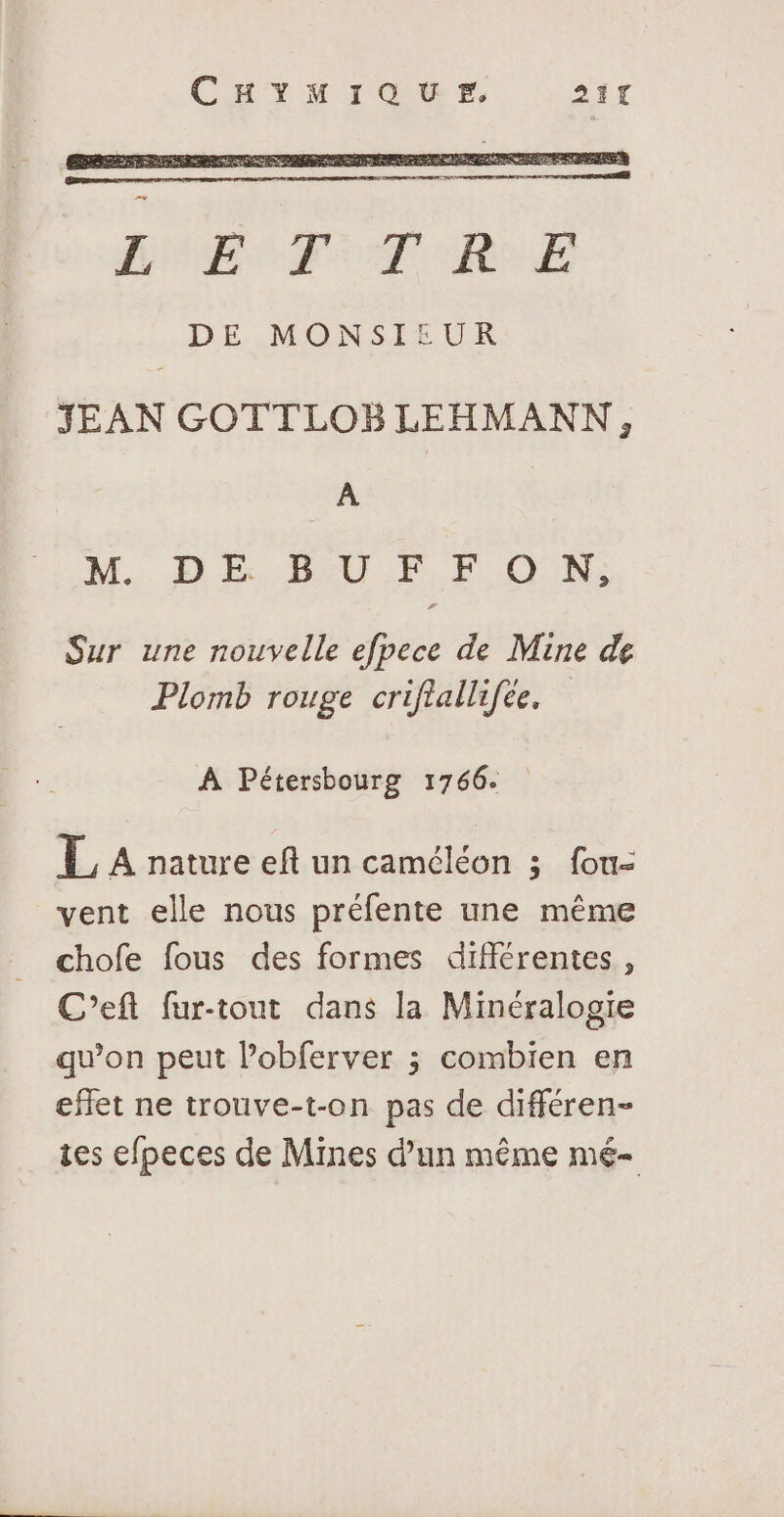 CHYrToer. 21% JEAN GOTTLOBLEHMANN, À M. DE BU F F O N: Sur une nouvelle efpece de Mine de Plomb rouge criftallifée. À Pétersbourg 1766. L A nature eft un caméléon ; fou- vent elle nous préfente une même chofe fous des formes différentes, C’eft fur-tout dans la Minéralogie qu’on peut lobferver ; combien en effet ne trouve-t-on pas de différen- tes efpeces de Mines d’un même mé-