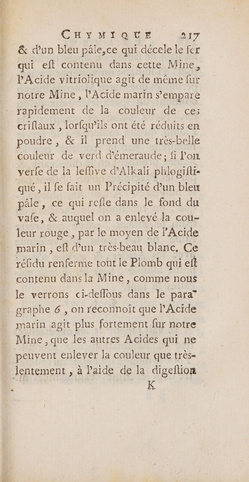 Bin. CHYMIQUE Br &amp; d’un bleu pâle,ce qui décele le fer qui eft contenu dans cette Mine, PA cide vitriolique agit de même fur notre Mine , PAcide marin s'empare rapidement de la couleur de ce: criflaux , lorfqu’ils ont été réduits en poudre, &amp; il prend une très-belle couleur de verd démeraude; fi lon verfe de la leffive dAlkali phlogifti- qué , il fe fait un Précipité d’un bleu pâle, ce qui refle dans Je fond du vale, &amp; auquel on a enlevé la cou- Îeur rouge , par le moyen de l'Acide marin , eft dun très-beau blanc. Ce réfidu renferme tout le Plomb qui efl contenu dans la Mine , comme nous le verrons ci-deflous dans le para” marin agit plus fortement fur notre Mine , que les autres Acides qui ne peuvent enlever la couleur que très- K