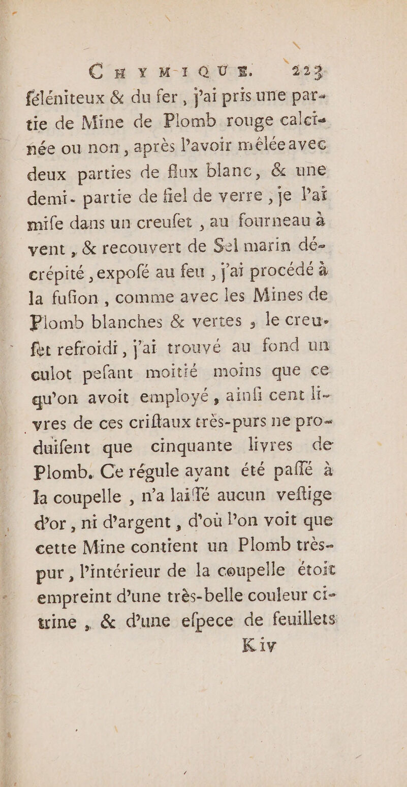 &gt;» CHYMIQUE 224 féléniteux &amp; du fer, jai pris urie par- tie de Mine de Plomb rouge calcis née ou non, après l'avoir méléeavec deux parties de flux blanc, &amp; une demi. partie de fiel de verre ,je Paï mife dans un creufet , au fourneau à vent , &amp; recouvert de Sel marin dé- crépité ,expofé au feu , j'ai procédé à la fufon , comme avec les Mines de Plomb blanches &amp; vertes , le creu. fet refroidi , j'ai trouvé au fond un culot pefant moitié moins que ce qu’on avoit employé, ainli cent a vres de ces criflaux très-purs ne pro duifent que cinquante livres de Plomb. Ce régule avant été pañié à la coupelle , n’a laiffé aucun veftige d’or , ni d'argent , d'où Pon voit que cette Mine contient un Plomb très- pur , l’intérieur de la ceupelle étoit empreint d’une très-belle couleur ci- trine , &amp; d’une efpece de feuillets K1iv