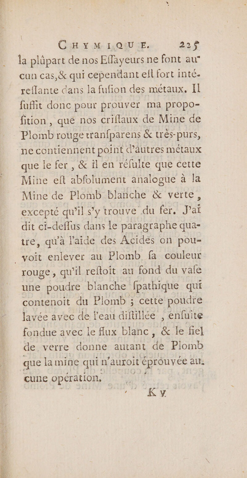 | CHYM IQIU:E. 221$ la plüpart de nos Eflayeurs ne font au cun cas,&amp; qui cependant ell fort inté. reflante dans la fufion des métaux. Il fait donc pour prouver ma propo- fition , qué nos criflaux de Mine de Plomb rouge æranfparens &amp; trés-purs, ne contiennent point d’autres métaux que le fer, &amp; il en réfulte que cette Mine eft abfolument analogue à la Mine de Plomb blanche &amp; verte, excepté qu'il s’y trouve du fer. Jai dit ci-deffus dans Le paragraphe qua- tre, qu'à laide des Acides on pou- _voit enlever au Plomb fa couleur rouge, qu'il reftoit au fond du vale une poudre blanche fpathique qui contenoit du Plomb ; cette poudre lavée avec de l'eau diftillée , enfuite fondue avec le Aux blanc, &amp; le fiel de verre donne autant de Piomb que la mine qui n’auroit éprouvée au. cune opération, |