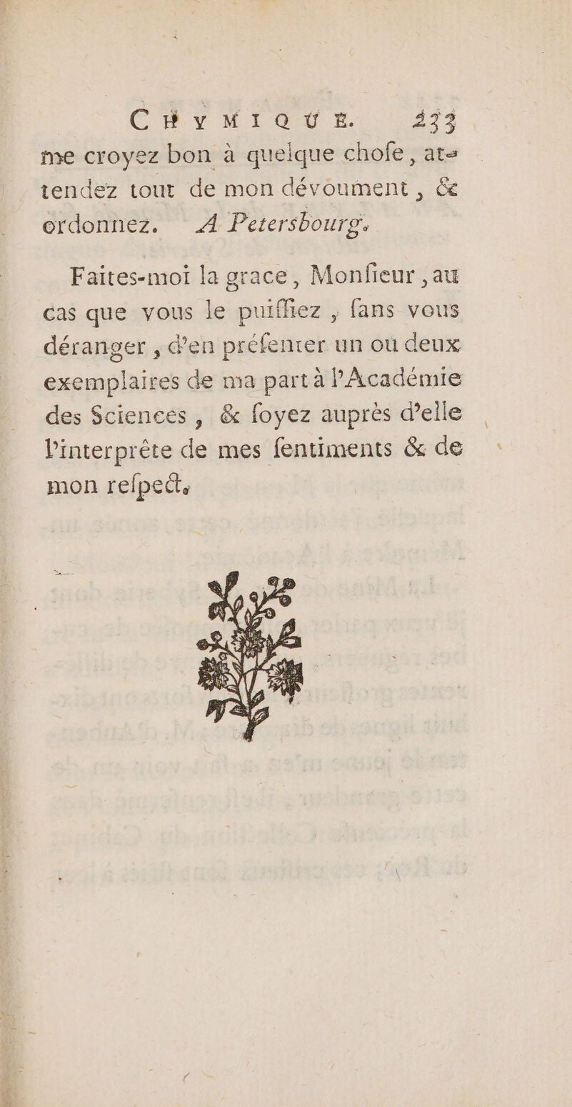 CRT 1 do Hi 1273 me croyez bon à quelque chofe, at tendez tout de mon dévoument , &amp; ordonnez. A Petersbourp, Faites-moi la grace, Monfieur ,au cas que vous le puiffiez , fans vous déranger , d’en préfenrer un où deux exemplaires de ma part à l'Académie des Sciences , &amp; foyez auprès d'elle l'interprète de mes fentiments &amp; de mon refpecte