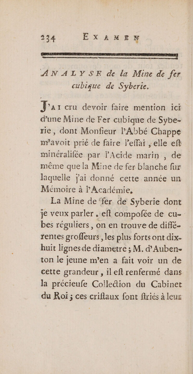 ANALYSE de la Mine de fer cubique de Syberie. Pas cru devoir faire mention ici d’une Mine de Fer cubique de Sybe- rie, dont Monfieur l'Abbé Chappe m'avoit prié de faire l’effai ;elle eft minéralifée par l'Acide marin , de même que la Mine de fer blanche fur laquelle Jai donné cette année un Mémoire à P Académie, La Mine de‘fer de Syberie dont je veux parler ..eft compofée de cu- bes réguliers, on en trouve de diffé- rentes groffeurs , les plus forts ont dix- huit lignes de diametre ; M. d’Auben- ton le jeune m’en a fait voir un de cette grandeur , ïl eft renfermé dans la précieufe Colle&amp;ion du Cabinet du Roï ; ces criflaux font flriés à leux