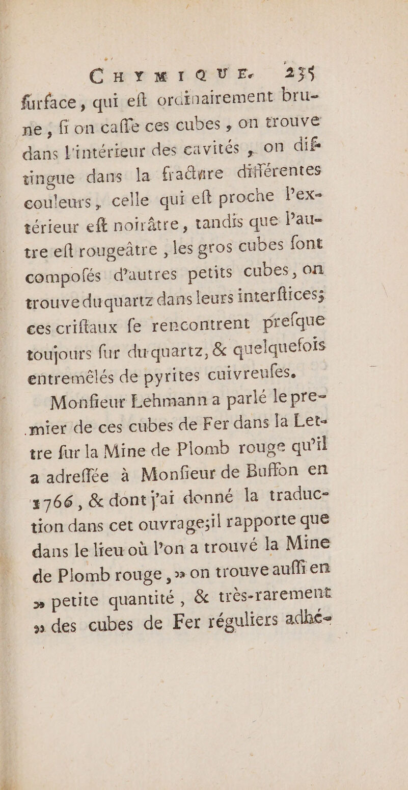 fürface, qui eft orcinairement bru- ne , fi on caffe ces cubes , on trouve dans L'intérieur des eavités , on dife tingue dans la fraëtnre différentes couleurs, celle qui eft proche Pex- térieur ef noirâtre, tandis que Pau- tre eft rougeûtre , les gros cubes font compofés d'autres petits cubes, on trouve duquartz dans leurs interfitcess ces criffaux fe rencontrent prefque toujours fur duquartz, &amp; quelquefois entremélés de pyrites cuivreufes. Monfieur Lehmann a parlé le pre- mier de ces cubes de Fer dans la Let- tre fur la Mine de Plomb rouge qu’il a adreffée à Monfieur de Bufñon en 2766, &amp; dont j'ai donné la traduc- tion dans cet ouvrages! rapporte que dans le lieu où l’on a trouvé la Mine de Plomb rouge , &gt; on trouve auffi en &gt;» petite quantité, &amp; très-rarement » des cubes de Fer réguliers adhé=