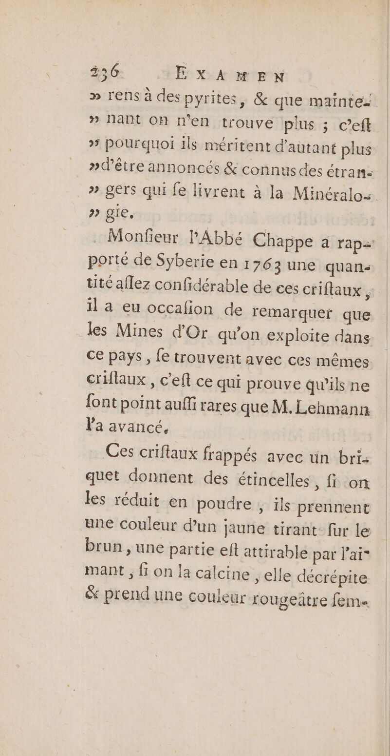 356 EXAMEN » rens à des pyrites, &amp; que mainte- » Nant on n'en trouve plus ; c’eft » pourquoi ils méritent d'autant plus »dêtre annoncés &amp; connus des étran- | » gers qui fe livrent à la Minéralos. &gt;» gie. . Monfeur l'Abbé Chappe à rap porté de Syberie en 1763 une quan tité aflez confidérable de ces criflaux, 1] a eu occafion de remarquer que les Mines d'Or qu'on exploite dans Ce pays , fe trouvent avec ces mêmes criflaux , c'eft ce qui prouve qu’ils ne font point auffi rares que M. Lehmann Va avancé, Ces criflaux frappés avec un bri: quet donnent des étincelles , fi on les réduit en poudre , ils prennent une couleur d’un jaune tirant: fur le brun , une partie eft attirable par l'ai mant ; fi on la calcine , elle décrépite &amp; prend une couleur rougeitre fem