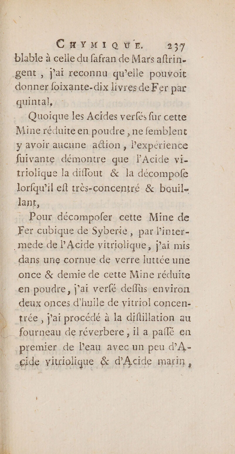 blable à celle du fafran de Mars aftrin. gent , j'ai reconnu qu’elle pouvoit quintal, Quoique les Acides verfés fur cette Mine réduite en poudre , ne femblent y avoir aucune action, l'experience fuivante démontre que lAcide vi- triolique la diflout &amp; la décompofe lorfqu’il eft très-concentré &amp; bouil- Jant, Pour décompofer cette Mine de Fer cubique de Syberie, par linter- dans une cornue de verre luttée une once &amp; demie de cette Mine réduite en poudre, j'ai verfé deflüs environ deux onces d'huile de vitriol concen- trée , j'ai procédé à la difüiilation au premier de Peau avec un peu dA-