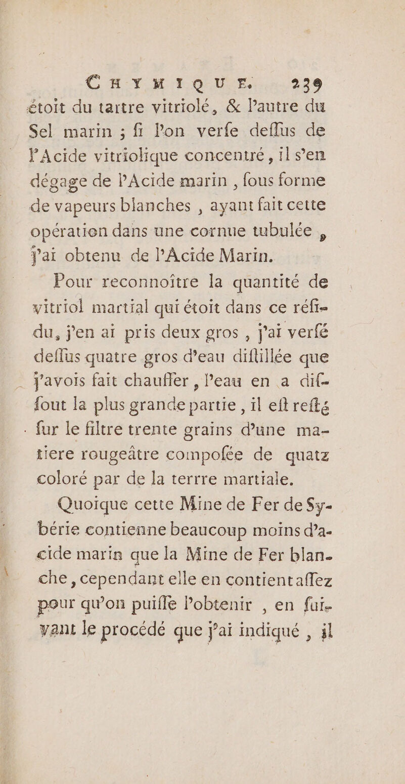 étoit du tartre vitriolé, &amp; l’autre du Sel marin ; fi lon verfe deflus de PAcide vitriolique concentré, il s’en dégage de PAcide marin , fous forme de vapeurs blanches , ayant fait cette opératien dans une cornue tubulée , Pai obtenu de lAcide Marin. Pour reconnoître la quantité de vitriol martial qui étoït dans ce réfr- du, j'en ai pris deux gros , j'ai verfé deffus quatre gros d’eau diftillée que Javois fait chaufler , Peau en a dif- fout la plus grande partie, il eftreftg - fur le filtre trente grains d’une ma- tiere rougeâtre compofée de quatz coloré par de la terrre martrale, Quoique cette Mine de Fer de Sy- bérie contienne beaucoup moiïns d’a- cide marin que la Mine de Fer blan. che , cependant elle en contientaflez pour qu’on puïfle Pobtenir , en fui. vant le procédé que jai indiqué , jl