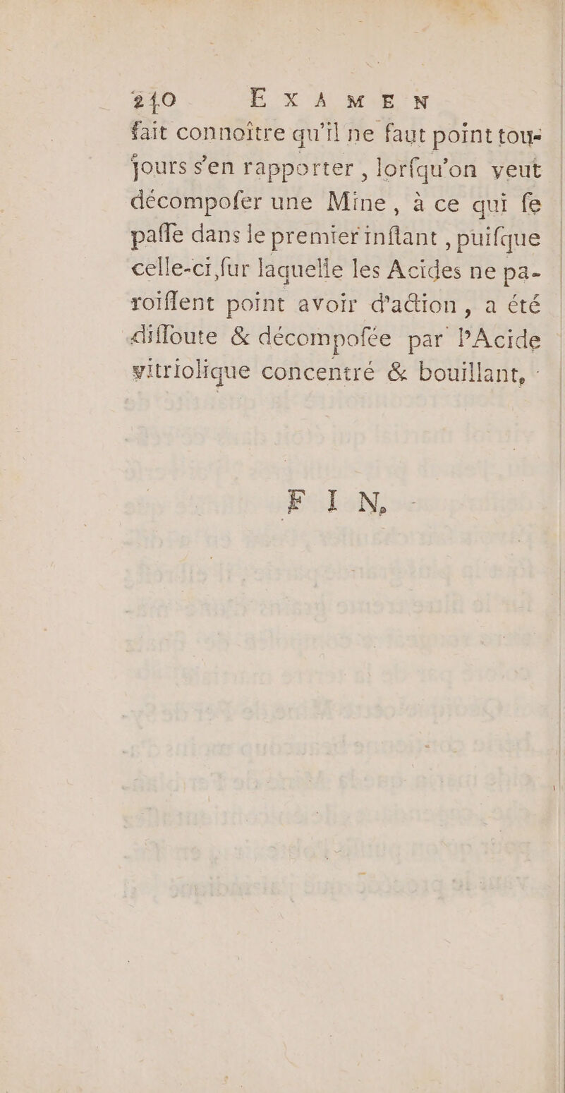 fait connoître qu’il ne faut point tou- jours s’en rapporter , lorfqu'on veut décompofer une Mine, à ce qui fe pañle dans le premier HAE , puifque celle-ci fur laquelle les Acides ne pa- roïflent point avoir d'a&amp;ion, a été difloute &amp; décompolée par PAcide vitriolique concentré &amp; bouillant, - FIN.