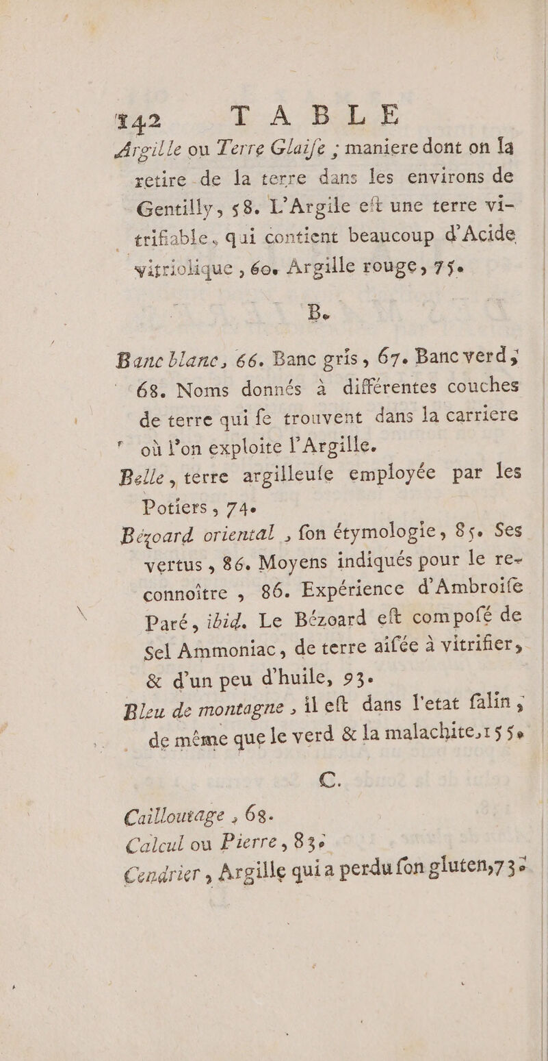 Argille ou Terre Glaife ; maniere dont on Îa retire de la terre dans les environs de Gentilly, 58. L’Argile eft une terre vi- AriRe able, qui contient beaucoup d'Acide yitriolique , 60. Argille rouge, 75. B. Banc blanc, 66. Banc gris, 67. Banc verd 68. Noms donnés à différentes couches de terre qui fe trouvent dans la carriere où l’on exploite l’Argille. Belle , terre argilleufe employée par les Potiers , 74e Bézoard oriental , fon étymologie, 85. Ses vertus ; 86. Moyens indiqués pour le re- connoître , 86. Expérience d'Ambroife Paré, ibid, Le Bézoard eft compofé de sel Ammoniac, de terre aifée à vitrifier, &amp; d’un peu d'huile, 93. Bleu de montagne , left dans l'etat falin, de même que le verd &amp; la malachite,155e Fr C. Cailloutage , 63. Calcul ou Pierre, 83e Cendrier , Argille qui a perdu fon gluten,73e