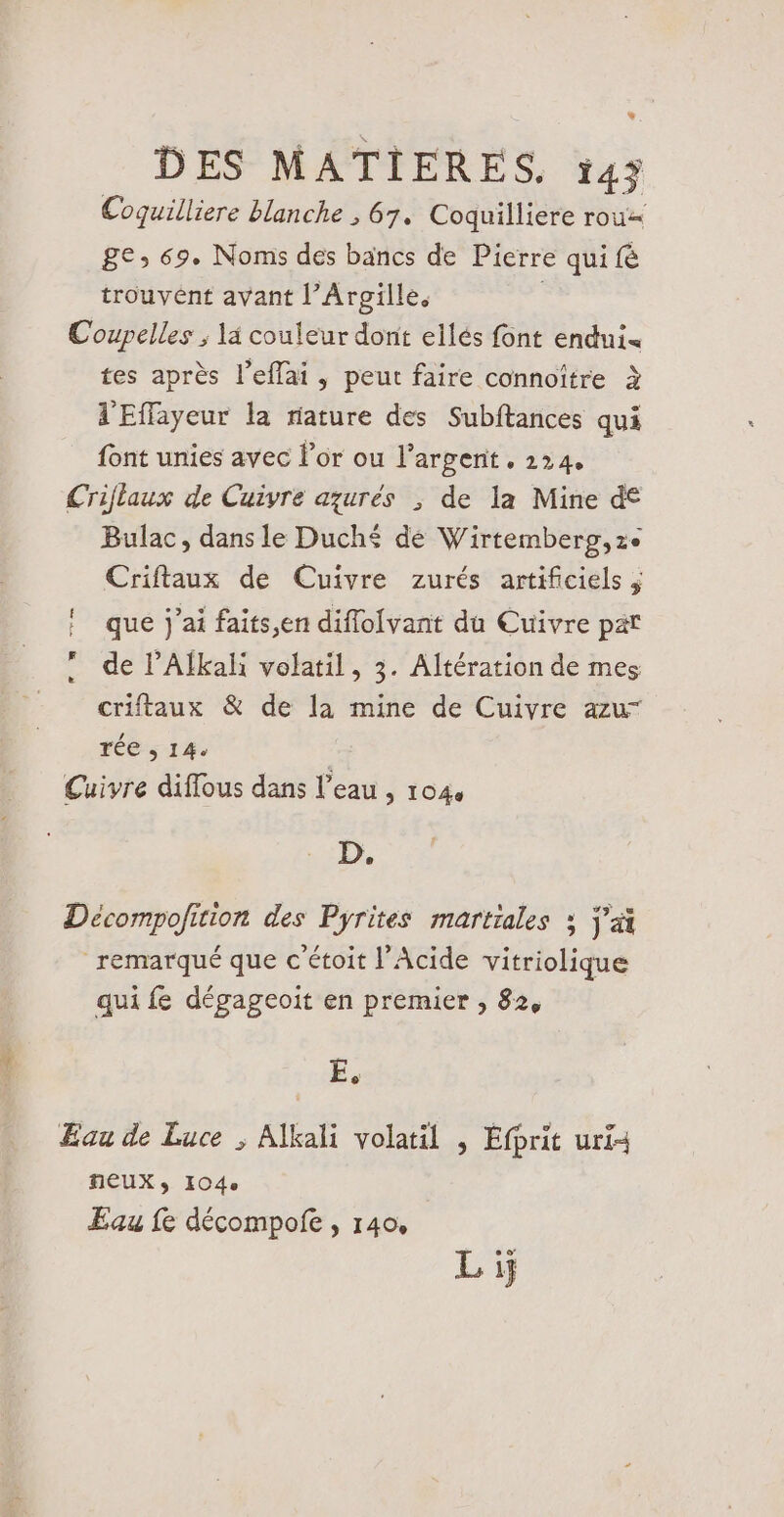 Coquilliere blanche , 67. Coquilliere rou=« ge; 69. Noms des bancs de Pierre qui fé trouvent avant l’Argille. | Coupelles ; là couleur dont ellés font endui« tes après l’eflai , peut faire connoître à d'Effayeur la riature des Subftances qui font unies avec lor ou l’argenit . 224. Criflaux de Cuivre aqurés ; de la Mine d€ Bulac, dans le Duché dé Wirtemberg,ze Criftaux de Cuivre zurés artificiels ; ! que j'ai faits,en diflolvant du Cuivre pat de P’Alkali volatil, 3. Altération de mes criftaux &amp; de la mine de Cuivre azur rée , 14: | Cuivre diflous dans l’eau , 1040 D. Décompofition des Pyrites martiales ; j'a remarqué que c étoit l’Acide vitriolique qui fe dégageoit en premier , 82, E. Eau de Luce ; Alkali volatil ; Éfprit uri4 feUXy I04e Eau fe décompofe , 140, Lij