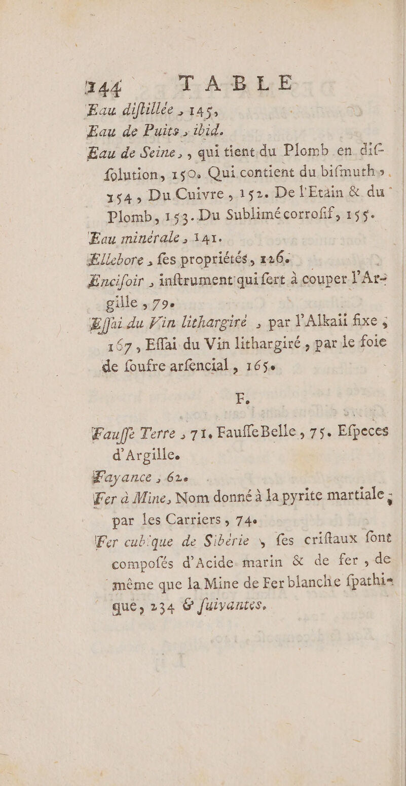 Eau diflillee, 14 Eau de Puits » ibid. Eau de Seine, , quitient.du Plomb en dif {olution, 150, Qui contient du bifmuths. 154, Du Cuivre, 152. De l'Etain &amp; du | Plomb, Has Sublimé corroff, 155. Eau minérale, Ællebore , fes En » 126 ÆEncifoir , inftrumentquifert à couper l’ Ar: gille , 79. | As du Vin lithargiré ; par l’Alkaïi fixe ; 167, Eflai du Vin lithargiré, par le foie de foufre arfencial , 165. F, Fauffe Terre ; 71: FaufleBelle, 75. Efpeces | d’Argille. Fayance 3 62e Fer à Mine, Nom donné à la pyrite martiale ; | par les Carriers , 74e | Fer cubique de Sibérie \ fes criftaux font | compofés d’Acide. marin &amp; de fer, del même que la Mine de Fer blanche fpathi- que, 234 6 Juivantes,