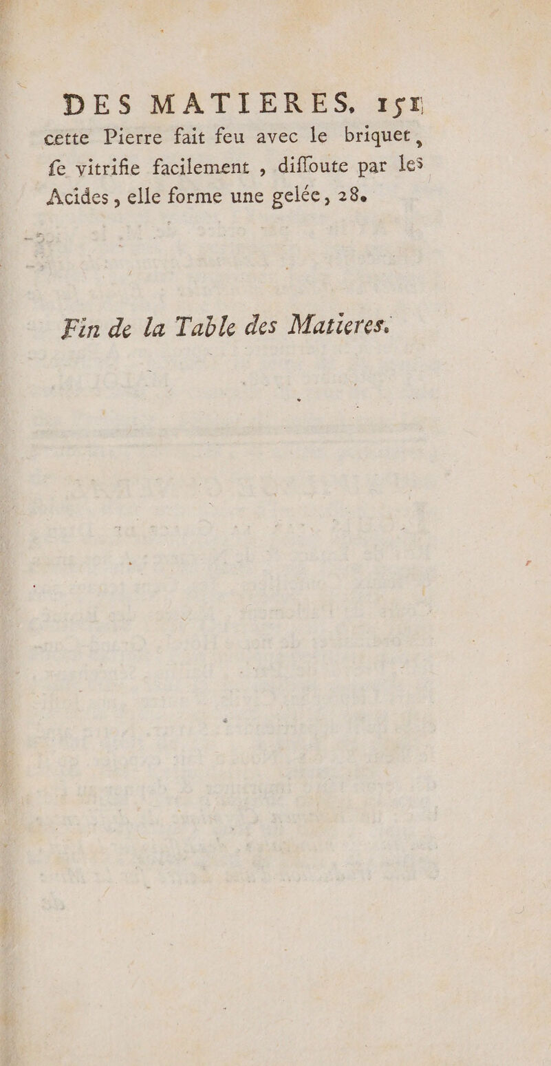 cette Pierre fait feu avec le briquet, fe vitrifie facilement , diffloute par les Acides , elle forme une gelée, 28. Fin de la Table des Matieres.