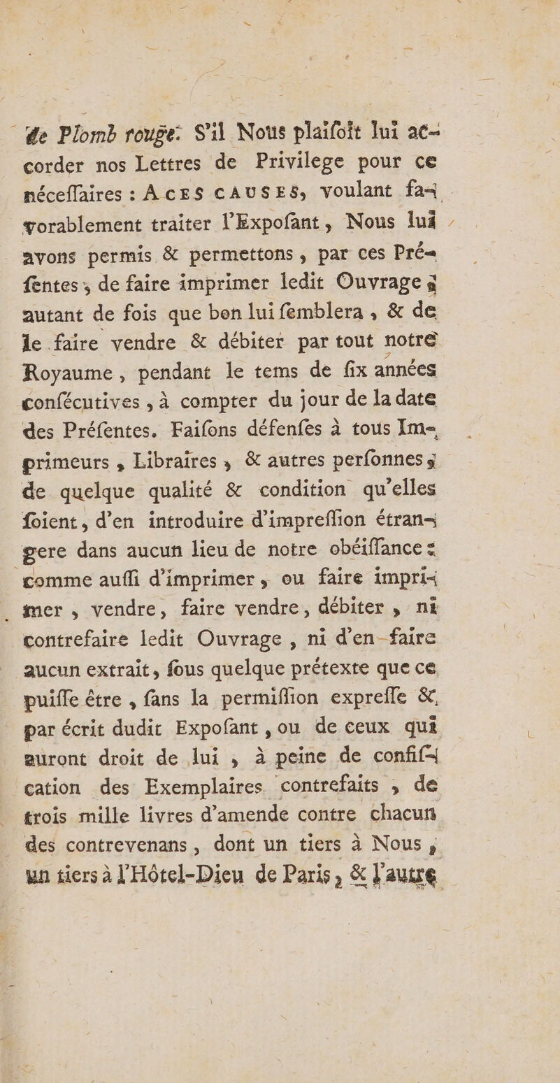 | de Plomb rouge: S'il Nous plaïifoit Iui ac- corder nos Lettres de Privilege pour ce néceffaires : AcES CAUSES, voulant fa+ gorablement traiter l'Expofant, Nous lui ayons permis &amp; permettons , par Ces Pré fentes ; de faire imprimer ledit Ouvrage à autant de fois que bon luifemblera , &amp; de le faire vendre &amp; débiter par tout notre Royaume, pendant le tems de fix années confécutives , à compter du jour de la date des Préfentes. Faifons défenfes à tous Im primeurs , Libraires, &amp; autres perfonnes de quelque qualité &amp; condition qu’elles {oient, d’en introduire d’impreflion étran- gere dans aucun lieu de notre obéiffance = comme auffi d'imprimer , ou faire impri« _ mer, vendre, faire vendre, débiter , ni contrefaire ledit Ouvrage , ni d'en faire aucun extrait, fous quelque prétexte que ce puifle être , fans la permiflion exprefle &amp;, par écrit dudit Expofant ,ou de ceux qui auront droit de lui , à peine de confif cation des Exemplaires contrefaits , de trois mille livres d'amende contre chacun des contrevenans, dont un tiers à Nous, un tiers à l'Hôtel-Dieu de Paris, &amp; l'autre 4