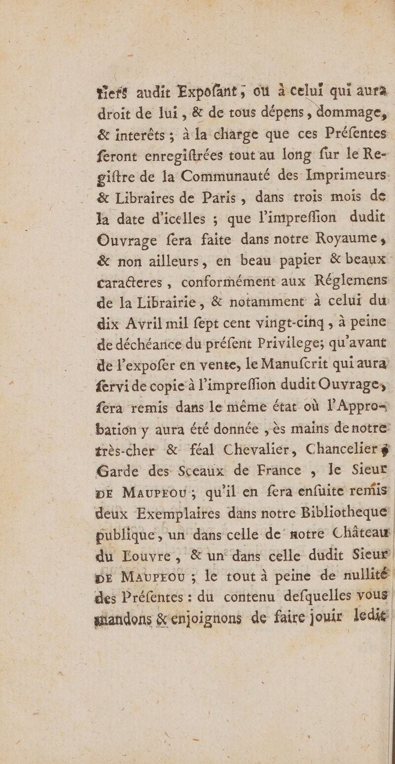 teft audit Expofant, où à celui qui aura droit de lui , &amp; de tous dépens, dommage, &amp; interèts ; à la charge que ces Préfentes feront enregiftrées tout au long fur le Re- giftre de la Communauté des Imprimeurs. &amp; Libraires de Paris, dans trois mois de la date d’icelles ; que limpreffion dudit Ouvrage fera faite dans notre Royaume, &amp; non ailleurs, en beau papier &amp; beaux cara@teres, conformément aux Réglemens de la Librairie, &amp; notamment à celui du dix Avril mil fept cent vingt-cinq , à peine de déchéarice du préfent Privilege; qu'avant de l’expofer en vente, le Manufcrit qui aura ervi de copie à l’impreflion dudit Ouvrage; fera remis dans le même état où l’Appro= bation y aura été donnée , ès mains de notre: très-cher &amp; féal Chevalier, Chancelier $g Garde des Sceaux de France ; le Sieur De Maurrou; qu’il en fera enfuite remis deux Exemplaires dans notre Bibliotheque publique, un dans celle de’ notre Châteais du Louvre, &amp; un dans celle dudit Sieuf pe Maurrov ; le tout à peine de nullité cles Préfentes : du contenu defquelles vous gandons &amp;enjoignons de faire ] joue ledie: